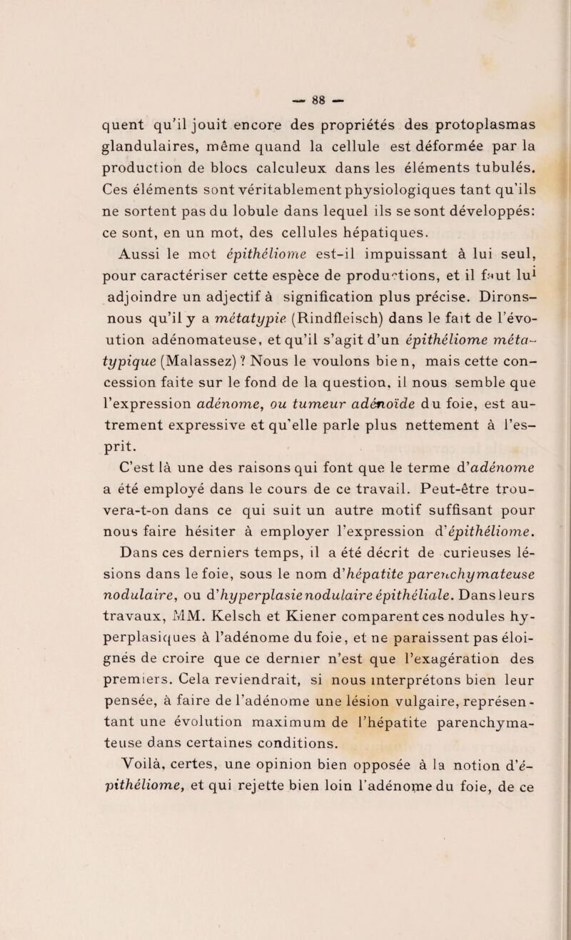quent qu’il jouit encore des propriétés des protoplasmas glandulaires, même quand la cellule est déformée par la production de blocs calculeux dans les éléments tubulés. Ces éléments sont véritablement physiologiques tant qu’ils ne sortent pas du lobule dans lequel ils se sont développés: ce sont, en un mot, des cellules hépatiques. Aussi le mot épithéliome est-il impuissant à lui seul, pour caractériser cette espèce de productions, et il f;-«ut lu1 adjoindre un adjectif à signification plus précise. Dirons- nous qu’il y a métatypie (Rindfleisch) dans le fait de l'évo- ution adénomateuse, et qu’il s’agit d’un épithéliome méta~ typique (Malassez) ? Nous le voulons bien, mais cette con¬ cession faite sur le fond de la question, il nous semble que l’expression adénome, ou tumeur adénoïde du foie, est au¬ trement expressive et qu’elle parle plus nettement à l’es¬ prit. C’est là une des raisons qui font que le terme d'adénome a été employé dans le cours de ce travail. Peut-être trou¬ vera-t-on dans ce qui suit un autre motif suffisant pour nous faire hésiter à employer l’expression d'épithéliome. Dans ces derniers temps, il a été décrit de curieuses lé¬ sions dans le foie, sous le nom d'hépatiteparenchymateuse nodulaire, ou d'hyperplasie nodulaire épithéliale. Dans leurs travaux, MM. Kelsch et Kiener comparent ces nodules hy¬ perplasiques à l’adénome du foie, et ne paraissent pas éloi¬ gnés de croire que ce dernier n’est que l’exagération des premiers. Cela reviendrait, si nous interprétons bien leur pensée, à faire de l’adénome une lésion vulgaire, représen¬ tant une évolution maximum de l’hépatite parenchyma¬ teuse dans certaines conditions. Voilà, certes, une opinion bien opposée à la notion d’é- pithéliome, et qui rejette bien loin l’adénome du foie, de ce