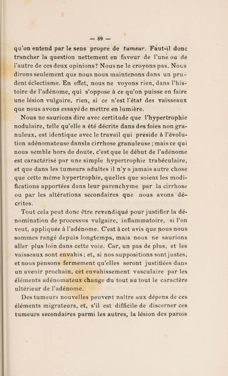 qu’on entend par le sens propre de tumeur. Faut-il donc trancher la question nettement en faveur de l’une ou de l’autre de ces deux opinions? Nous ne le croyons pas. Nous dirons seulement que nous nous maintenons dans un pru¬ dent éclectisme. En effet, nous ne voyons rien, dans l’his¬ toire de l’adénome, qui s’oppose à ce qu’on puisse en faire une lésion vulgaire, rien, si ce n’est l’état des vaisseaux que nous avons essayé de mettre en lumière. Nous ne saurions dire avec certitude que l’hypertrophie nodulaire, telle qu’elle a été décrite dans des foies non gra¬ nuleux, est identique avec le travail qui préside à l’évolu¬ tion adénomateuse dansla cirrhose granuleuse ; mais ce qui nous semble hors de doute, c’est que le début de l’adénome est caractérisé par une simple hypertrophie trabéculaire, et que dans les tumeurs adultes il n'y a jamais autre chose que cette même hypertrophie, quelles que soient les modi¬ fications apportées dans leur parenchyme par la cirrhose ou par les altérations secondaires que nous avons dé¬ crites. Tout cela peut donc être revendiqué pour justifier la dé¬ nomination de processus vulgaire, inflammatoire, si l’on veut, appliquée à l’adénome. C’est à cet avis que nous nous sommes rangé depuis longtemps, mais nous ne saurions aller plus loin dans cette voie. Car, un pas de plus, et les vaisseaux sont envahis ; et, si nos suppositions sont justes, et nous pensons fermement qu’elles seront justifiées dans un avenir prochain, cèt envahissement vasculaire par les éléments adénomateux change du tout au tout le caractère ultérieur de l’adénome. Des tumeurs nouvelles peuvent naître aux dépens de ces éléments migrateurs, et, s’il est difficile de discerner ces tumeurs secondaires parmi les autres, la lésion des parois