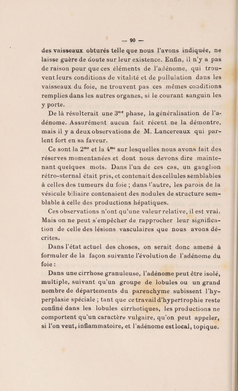 des vaisseaux obturés telle que nous l’avons indiquée, ne laisse guère de doute sur leur existence. Enfin, il n’y a pas de raison pour que ces éléments de l’adénome, qui trou¬ vent leurs conditions de vitalité et de pullulation dans les vaisseaux du foie, ne trouvent pas ces mêmes conditions remplies dans les autres organes, si le courant sanguin les y porte. De là résulterait une 3me phase, la généralisation de l’a¬ dénome. Assurément aucun fait récent ne la démontre, mais il y a deux observations de M. Lancereaux qui par¬ lent fort en sa faveur. Ce sont la 2me et la 4m0 sur lesquelles nous avons fait des réserves momentanées et dont nous devons dire mainte¬ nant quelques mots. Dans l’un de ces cas, un ganglion rétro-sternal était pris, et contenait des cellules semblables à celles des tumeurs du foie ; dans l’autre, les parois de la vésicule biliaire contenaient des nodules de structure sem¬ blable à celle des productions hépatiques. Ces observations n’ont qu’une valeur relative, il est vrai. Mais on ne peut s’empêcher de rapprocher leur significa¬ tion de celle des lésions vasculaires que nous avons dé¬ crites. Dans l’état actuel des choses, on serait donc amené à formuler de la façon suivante l’évolution de l’adénome du foie : Dans une cirrhose granuleuse, l’adénome peut être isolé, multiple, suivant qu’un groupe de lobules ou un grand nombre de départements du parenchyme subissent l'hy¬ perplasie spéciale ; tant que ce travail d’hypertrophie reste confiné dans les lobules cirrhotiques, les productions ne comportent qu’un caractère vulgaire, qu’on peut appeler, si l’on veut, inflammatoire, et l’adénome est local, topique.