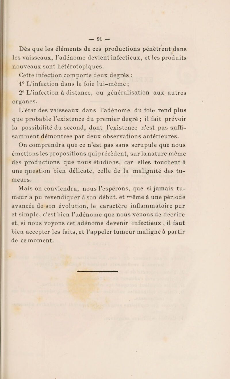 Dès que les éléments de ces productions pénètrent dans les vaisseaux, l’adénome devient infectieux, et les produits nouveaux sont hétérotopiques. Cette infection comporte deux degrés : 1° L’infection dans le foie lui-même ; 2° L'infection à distance, ou généralisation aux autres organes. L’état des vaisseaux dans l’adénome du foie rend plus que probable l’existence du premier degré ; il fait prévoir la possibilité du second, dont l’existence n’est pas suffi¬ samment démontrée par deux observations antérieures. On comprendra que ce n’est pas sans scrupule que nous émettons les propositions qui précèdent, sur la nature même des productions que nous étudions, car elles touchent à une question bien délicate, celle de la malignité des tu¬ meurs. Mais on conviendra, nous l’espérons, que si jamais tu¬ meur a pu revendiquer à son début, et même à une période avancée de son évolution, le caractère inflammatoire pur et simple, c’est bien l’adénome que nous venons de décrire et, si nous voyons cet adénome devenir infectieux , il faut bien accepter les faits, et l’appeler tumeur maligne â partir de ce moment.