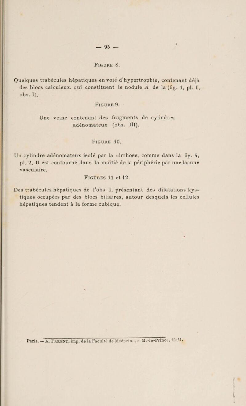 — 95 — / Figure 8. Quelques trabécules hépatiques envoie d'hypertrophie, contenant déjà des blocs calculeux, qui constituent le nodule A de la (fig. 1, pl. I, obs. I). Figure 9. Une veine contenant des fragments de cylindres adénomateux (obs. III). Figure 10. Un cylindre adénomateux isolé par la cirrhose, comme dans la fig. 4, pl. 2. Il est contourné dans la moitié de la périphérie par une lacune vasculaire. Figures 11 et 12. Des trabécules hépatiques de l’obs. I. présentant des dilatations kys¬ tiques occupées par des blocs biliaires, autour desquels les cellules hépatiques tendent à la forme cubique.