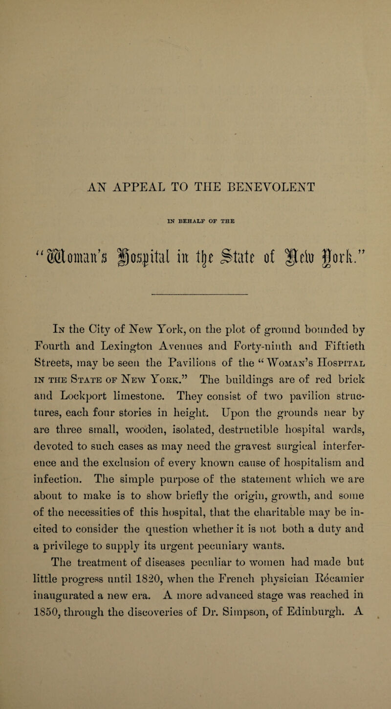 IN BEHALF OF THE U (Mourn it’s § os}) it'd! in % State of do fork. 11 In the City of New York, on the plot of ground bounded by Fourth and Lexington Avenues and Forty-ninth and Fiftieth Streets, may be seen the Pavilions of the u Woman’s Hospital in the State of New York.” The buildings are of red brick and Lockport limestone. They consist of two pavilion struc¬ tures, each four stories in height. Upon the grounds near by are three small, wooden, isolated, destructible hospital wards, devoted to such cases as may need the gravest surgical interfer¬ ence and the exclusion of every known cause of hospitalism and infection. The simple purpose of the statement which we are about to make is to show briefly the origin, growth, and some of the necessities of this hospital, that the charitable may be in¬ cited to consider the question whether it is not both a duty and a privilege to supply its urgent pecuniary wants. The treatment of diseases peculiar to women had made but little progress until 1820, when the French physician Becamier inaugurated a new era. A more advanced stage was reached in 1850, through the discoveries of Dr. Simpson, of Edinburgh. A