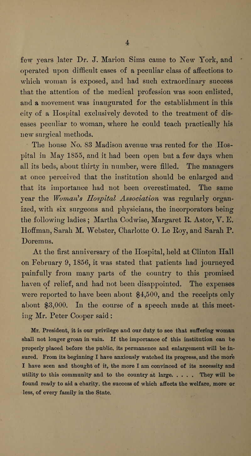 few years later Dr. J. Marion Sims came to New York, and operated upon difficult cases of a peculiar class of affections to which woman is exposed, and had such extraordinary success that the attention of the medical profession was soon enlisted, and a movement was inaugurated for the establishment in this city of a Hospital exclusively devoted to the treatment of dis¬ eases peculiar to woman, where he could teach practically his new surgical methods. The house No. 83 Madison avenue was rented for the Hos¬ pital in May 1855, and it had been open but a few days when all its beds, about thirty in number, were filled. The managers at once perceived that the institution should be enlarged and that its importance had not been overestimated. The same year the Woman's Hospital Association was regularly organ¬ ized, with six surgeons and physicians, the incorporators being the following ladies ; Martha Codwise, Margaret R. Astor, Y. E. Hoffman, Sarah M. Webster, Charlotte O. Le Roy, and Sarah P. Doremus. At the first anniversary of the Hospital, held at Clinton Hall on February 9, 1856, it was stated that patients had journeyed painfully from many parts of the country to this promised haven of relief, and had not been disappointed. The expenses were reported to have been about $4,500, and the receipts only about $3,000. In the course of a speech made at this meet¬ ing Mr. Peter Cooper said : Mr. President, it is our privilege and our duty to see that suffering woman shall not longer groan in vain. If the importance of this institution can be properly placed before the public, its permanence and enlargement will be in¬ sured. From its beginning I have anxiously watched its progress, and the more I have seen and thought of it, the more I am convinced of its necessity and utility to this community and to the country at large.They will be found ready to aid a charity, the success of which affects the welfare, more or less, of every family in the State.