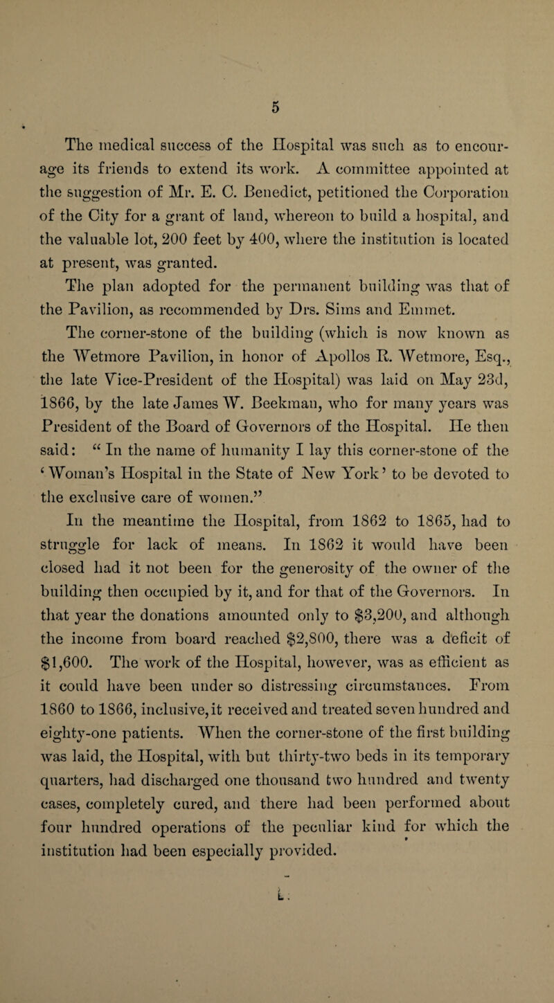 The medical success of the Hospital was such as to encour¬ age its friends to extend its work. A committee appointed at the suggestion of Mr. E. C. Benedict, petitioned the Corporation of the City for a grant of land, whereon to build a hospital, and the valuable lot, 200 feet by 400, where the institution is located at present, was granted. The plan adopted for the permanent building was that of the Pavilion, as recommended b}r Drs. Sims and Emmet. The corner-stone of the building (which is now known as the Wet more Pavilion, in honor of Apollos P. Wetmore, Esq., the late Vice-President of the Hospital) was laid on May 23d, i860, by the late James W. Beekman, who for many years was President of the Board of Governors of the Hospital. He then said: “ In the name of humanity I lay this corner-stone of the 4 Woman’s Hospital in the State of Hew York5 to be devoted to the exclusive care of women.” In the meantime the Hospital, from 1862 to 1865, had to struggle for lack of means. In 1862 it would have been closed had it not been for the generosity of the owner of the building then occupied by it, and for that of the Governors. In that year the donations amounted only to $3,200, and although the income from board reached $2,S00, there was a deficit of $1,600. The work of the Hospital, however, was as efficient as it could have been under so distressing circumstances. From 1860 to 1866, inclusive, it received and treated seven hundred and eighty-one patients. When the corner-stone of the first building was laid, the Hospital, with but thirty-two beds in its temporary quarters, had discharged one thousand two hundred and twenty cases, completely cured, and there had been performed about four hundred operations of the peculiar kind for which the institution had been especially provided. L .