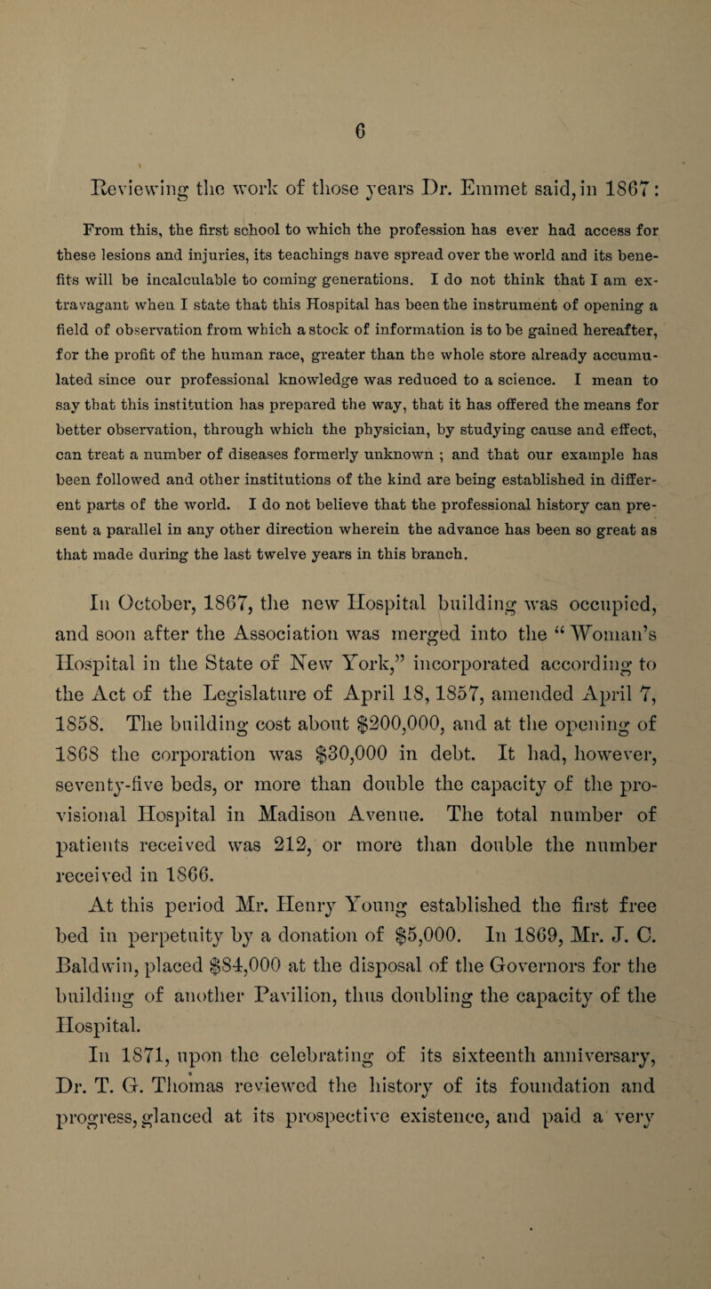 Reviewing the work of those years Dr. Emmet said, in 1867: From this, the first school to which the profession has ever had access for these lesions and injuries, its teachings nave spread over the world and its bene¬ fits will be incalculable to coining generations. I do not think that I am ex¬ travagant when I state that this Hospital has been the instrument of opening a field of observation from which a stock of information is to be gained hereafter, for the profit of the human race, greater than the whole store already accumu¬ lated since our professional knowledge was reduced to a science. I mean to say that this institution has prepared the way, that it has offered the means for better observation, through which the physician, by studying cause and effect, can treat a number of diseases formerly unknown ; and that our example has been followed and other institutions of the kind are being established in differ¬ ent parts of the world. I do not believe that the professional history can pre¬ sent a parallel in any other direction wherein the advance has been so great as that made during the last twelve years in this branch. Iii October, 1867, the new Hospital building was occupied, and soon after the Association was merged into the u Woman’s Hospital in the State of Hew York,” incorporated according to the Act of the Legislature of April 18,1857, amended April 7, 1858. The building cost about $200,000, and at the opening of 1S68 the corporation was $30,000 in debt. It had, however, seventy-five beds, or more than double the capacity of the pro¬ visional Hospital in Madison Avenue. The total number of patients received was 212, or more than double the number received in 1866. At this period Mr. Henry Young established the first free bed in perpetuity by a donation of $5,000. In 1869, Mr. J. C. Baldwin, placed $84,000 at the disposal of the Governors for the building of another Pavilion, thus doubling the capacity of the Hospital. In 1871, upon the celebrating of its sixteenth anniversary, Dr. T. G. Thomas reviewed the history of its foundation and progress, glanced at its prospective existence, and paid a very