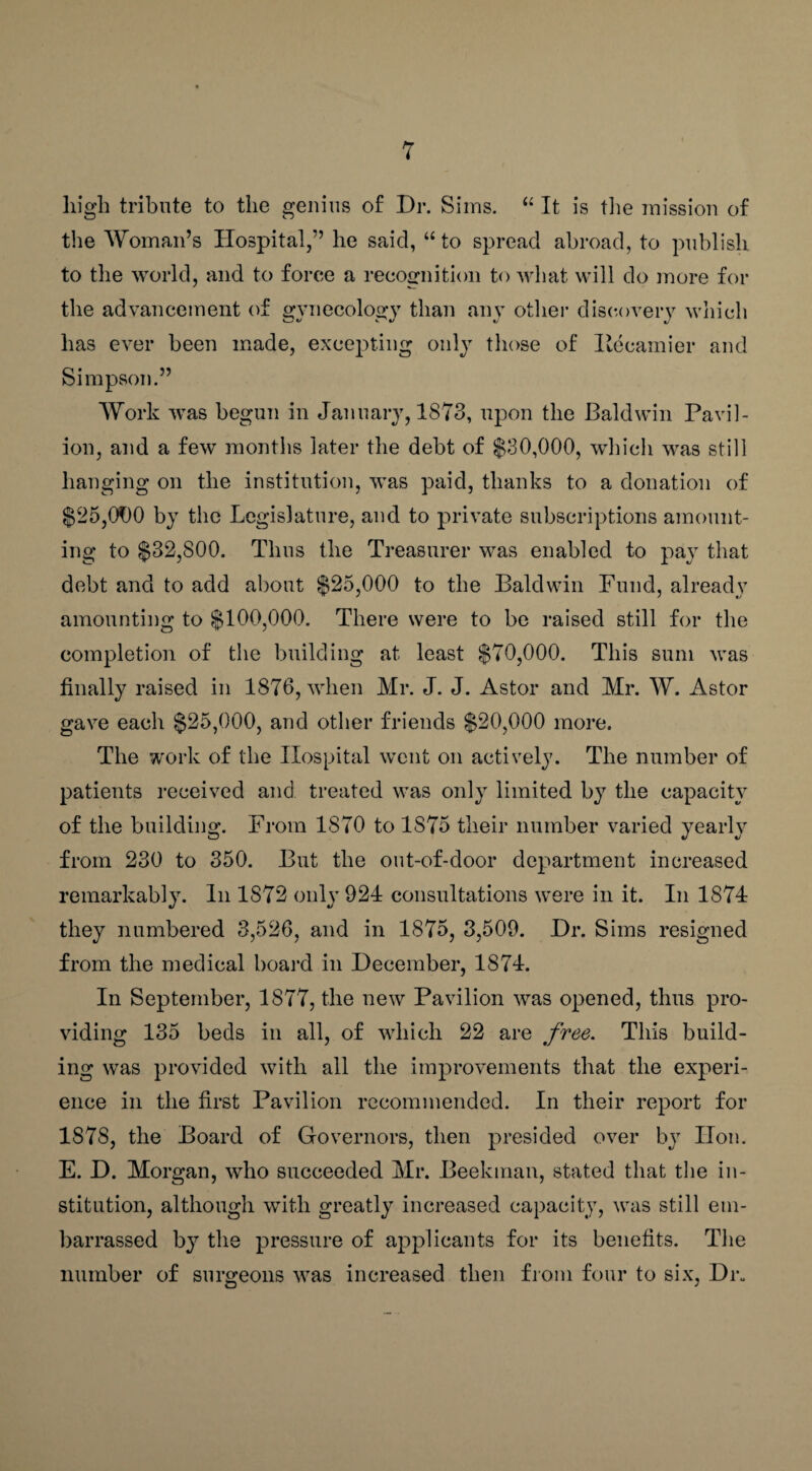 high tribute to the genius of Dr. Sims. “ It is the mission of the Woman’s Hospital,” he saicl, “ to spread abroad, to publish to the world, and to force a recognition to what will do more for the advancement of gynecology than any other discovery which has ever been made, excepting only those of Hecamier and Simpson.” Work was begun in January, 1873, upon the Baldwin Pavil¬ ion, and a few months later the debt of $30,000, which was still hanging on the institution, was paid, thanks to a donation of $25,000 by the Legislature, and to private subscriptions amount¬ ing to $32,800. Thus the Treasurer was enabled to pay that debt and to add about $25,000 to the Baldwin Fund, already amounting to $100,000. There were to be raised still for the completion of the building at least $70,000. This sum was finally raised in 1876, when Mr. J. J. Astor and Mr. W. Astor gave each $25,000, and other friends $20,000 more. The work of the Hospital went on actively. The number of patients received and treated was only limited by the capacity of the building. From 1870 to 1S75 their number varied yearly from 230 to 350. But the out-of-door department increased remarkably. In 1S72 only 924 consultations were in it. In 1874 they numbered 3,526, and in 1875, 3,509. Dr. Sims resigned from the medical board in December, 1874. In September, 1877, the new Pavilion was opened, thus pro¬ viding 135 beds in all, of which 22 are free. This build¬ ing was provided with all the improvements that the experi¬ ence in the first Pavilion recommended. In their report for 1878, the Board of Governors, then presided over by lion. E. D. Morgan, who succeeded Mr. Beekman, stated that the in¬ stitution, although with greatly increased capacity, was still em¬ barrassed by the pressure of applicants for its benefits. The number of surgeons was increased then from four to six, Dr.