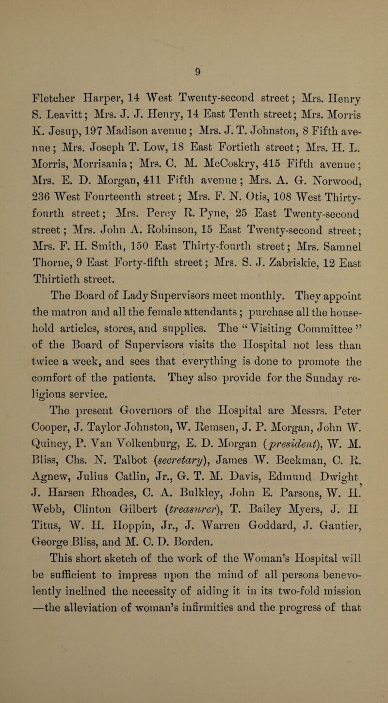 Fletcher Harper, 14 West Twenty-second street; Mrs. Henry S. Leavitt; Mrs. J. J. Henry, 14 East Tenth street; Mrs. Morris K. Jesup, 197 Madison avenue ; Mrs. J. T. Johnston, 8 Fifth ave¬ nue; Mrs. Joseph T. Low, 18 East Fortieth street; Mrs. H. L. Morris, Morrisania; Mrs. C. M. McCoskry, 415 Fifth avenue; Mrs. E. D. Morgan, 411 Fifth avenue ; Mrs. A. G. Norwood, 236 West Fourteenth street; Mrs. F. N. Otis, 108 West Thirty- fourth street; Mrs. Percy R. Pyne, 25 East Twenty-second street; Mrs. John A. Robinson, 15 East Twenty-second street; Mrs. F. LI. Smith, 150 East Thirty-fourth street; Mrs. Samnel Thorne, 9 East Forty-fifth street; Mrs. S. J. Zabriskie, 12 East Thirtieth street. The Board of Lady Supervisors meet monthly. They appoint the matron and all the female attendants; purchase all the house¬ hold articles, stores, and supplies. The “Visiting Committee” of the Board of Supervisors visits the Hospital not less than twice a week, and sees that everything is done to promote the comfort of the patients. They also provide for the Sunday re¬ ligious service. The present Governors of the Hospital are Messrs. Peter Cooper, J. Taylor Johnston, W. Remsen, J. P. Morgan, John W. Quincy, P. Van Volkenburg, E. D. Morgan (president), W. M. Bliss, Chs. N. Talbot (secretary), James W. Beekman, C. R. Agnew, Julius Catlin, Jr., G. T. M. Davis, Edmund Dwight J. Ilarsen Rhoades, C. A. Bulkley, John E. Parsons, W. II. Webb, Clinton Gilbert (treasurer), T. Bailey Mjrers, J. II Titus, W. II. Iloppin, Jr., J. Warren Goddard, J. Gautier, George Bliss, and M. C. D. Borden. This short sketch of the work of the Woman’s Hospital will be sufficient to impress upon the mind of all persons benevo¬ lently inclined the necessity of aiding it in its two-fold mission —the alleviation of woman’s infirmities and the progress of that