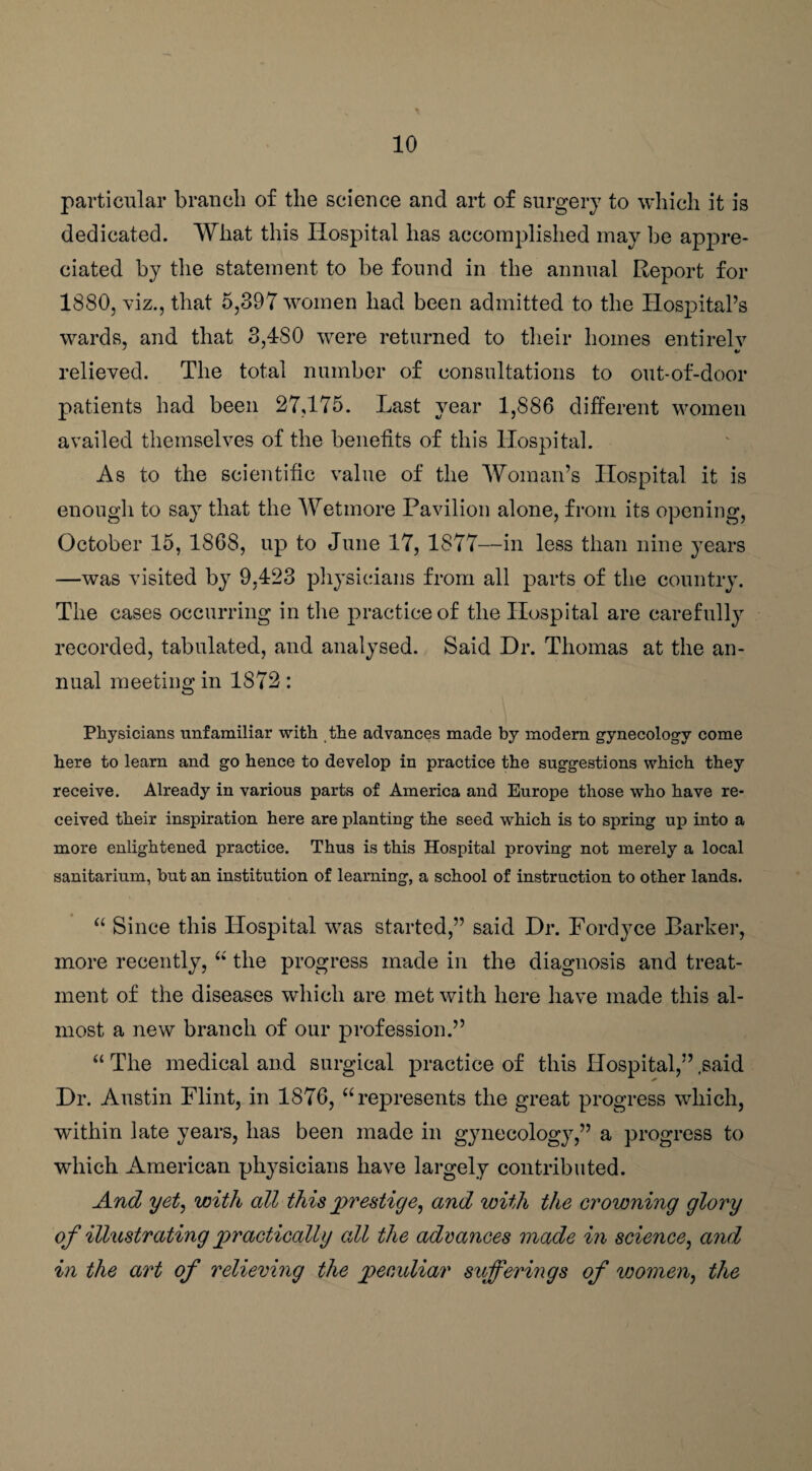 particular branch of the science and art of surgery to which it is dedicated. What this Hospital has accomplished may be appre¬ ciated by the statement to be found in the annual Report for 1880, viz., that 5,397 women had been admitted to the Hospital’s wards, and that 3,480 were returned to their homes entirely relieved. The total number of consultations to out-of-door patients had been 27,175. Last year 1,886 different women availed themselves of the benefits of this Hospital. As to the scientific value of the Woman’s Hospital it is enough to say that the Wetmore Pavilion alone, from its opening, October 15, 1868, up to June 17, 1877—in less than nine years —was visited by 9,423 physicians from all parts of the country. The cases occurring in the practice of the Hospital are carefully recorded, tabulated, and analysed. Said Dr. Thomas at the an¬ nual meeting in 1872: Physicians unfamiliar with the advances made by modern gynecology come here to learn and go hence to develop in practice the suggestions which they receive. Already in various parts of America and Europe those who have re¬ ceived their inspiration here are planting the seed which is to spring up into a more enlightened practice. Thus is this Hospital proving not merely a local sanitarium, but an institution of learning, a school of instruction to other lands. “ Since this Hospital was started,” said Dr. Fordyce Barker, more recently, “ the progress made in the diagnosis and treat¬ ment of the diseases which are met with here have made this al¬ most a new branch of our profession.” “ The medical and surgical practice of this Hospital,” .said Dr. Austin Flint, in 1876, “represents the great progress which, within late years, has been made in gynecology,” a progress to which American physicians have largely contributed. And yet, with all this prestige, and with the crowning glory of illustrating practically all the advances made in science, and in the art of relieving the peculiar sufferings of women, the