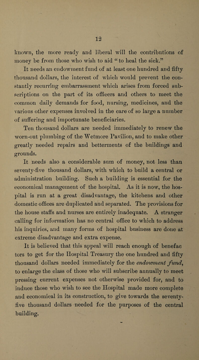 known, the more ready and liberal will the contributions of money be from those who wish to aid “ to heal the sick.” It needs an endowment fund of at least one hundred and fifty thousand dollars, the interest of which would prevent the con¬ stantly recurring embarrassment which arises from forced sub¬ scriptions on the part of its officers and others to meet the common daily demands for food, nursing, medicines, and the various other expenses involved in the care of so large a number of suffering and importunate beneficiaries. Ten thousand dollars are needed immediately to renew the worn-out plumbing of the Wetmore Pavilion, and to make other greatly needed repairs and betterments of the buildings and grounds. It needs also a considerable sum of money, not less than seventy-five thousand dollars, with which to build a central or administration building. Such a building is essential for the economical management of the hospital. As it is now, the hos¬ pital is run at a great disadvantage, the kitchens and other domestic offices are duplicated and separated. The provisions for the house staffs and nurses are entirely inadequate. A stranger calling for information has no central office to which to address his inquiries, and many forms of hospital business are done at extreme disadvantage and extra expense. It is believed that this appeal will reach enough of benefac tors to get for the Hospital Treasury the one hundred and fifty thousand dollars needed immediately for the endowment fund, to enlarge the class of those who will subscribe annually to meet pressing current expenses not otherwise provided for, and to induce those who wish to see the Hospital made more complete and economical in its construction, to give towards the seventy- five thousand dollars needed for the purposes of the central building.