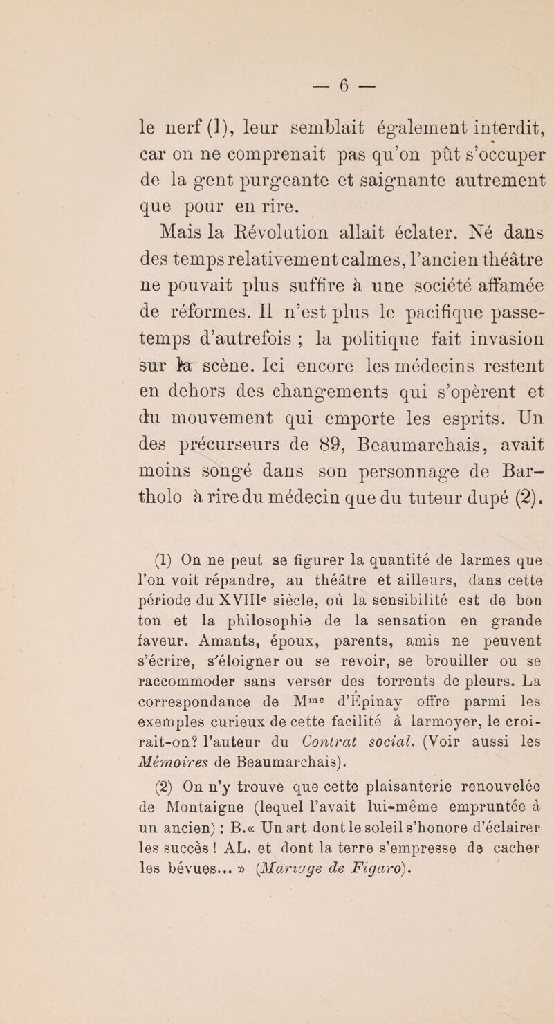 le nerf (1), leur semblait également interdit, car on ne comprenait pas qu’on pût s’occuper de la gent purgeante et saignante autrement que pour en rire. Mais la Révolution allait éclater. Né dans des temps relativement calmes, l’ancien théâtre ne pouvait plus suffire à une société affamée de réformes. Il n’est plus le pacifique passe- temps d’autrefois ; la politique fait invasion sur la scène. Ici encore les médecins restent en dehors des changements qui s’opèrent et du mouvement qui emporte les esprits. Un des précurseurs de 89, Beaumarchais, avait moins songé dans son personnage de Bar- tholo à rire du médecin que du tuteur dupé (2). (1) On ne peut se figurer la quantité cîe larmes que l’on voit répandre, au théâtre et ailleurs, dans cette période du XVIIIe siècle, où la sensibilité est de bon ton et la philosophie de la sensation en grande faveur. Amants, époux, parents, amis ne peuvent s’écrire, s’éloigner ou se revoir, se brouiller ou se raccommoder sans verser des torrents de pleurs. La correspondance de Mme d’Epinay offre parmi les exemples curieux de cette facilité à larmoyer, le croi- rait-on? l’auteur du Contrat social. (Voir aussi les Mémoires de Beaumarchais). (2) On n’y trouve que cette plaisanterie renouvelée de Montaigne (lequel l’avait lui-même empruntée à un ancien) : B.cc Un art dont le soleil s’honore d’éclairer les succès ! AL. et dont la terre s’empresse de cacher les bévues... » (:Mariage de Figaro).