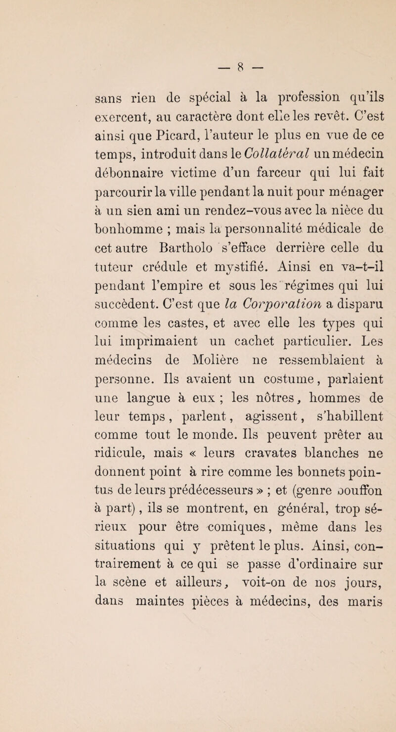 sans rien de spécial à la profession qu’ils exercent, au caractère dont elle les revêt. C’est ainsi que Picard, l’auteur le plus en vue de ce temps, introduit dans le Collateral un médecin débonnaire victime d’un farceur qui lui fait parcourir la ville pendant la nuit pour ménager à un sien ami un rendez-vous avec la nièce du bonhomme ; mais la personnalité médicale de cet autre Bartholo s’efface derrière celle du tuteur crédule et mystifié. Ainsi en va-t-il pendant l’empire et sous les régimes qui lui succèdent. C’est que la Corporation a disparu comme les castes, et avec elle les types qui lui imprimaient un cachet particulier. Les médecins de Molière ne ressemblaient à personne. Ils avaient un costume, parlaient une langue à eux ; les nôtres, hommes de leur temps , parlent, agissent, s’habillent comme tout le monde. Ils peuvent prêter au ridicule, mais « leurs cravates blanches ne donnent point à rire comme les bonnets poin¬ tus de leurs prédécesseurs » ; et (genre oouffon à part), ils se montrent, en général, trop sé¬ rieux pour être comiques, même dans les situations qui y prêtent le plus. Ainsi, con¬ trairement à ce qui se passe d’ordinaire sur la scène et ailleurs, voit-on de nos jours, dans maintes pièces à médecins, des maris