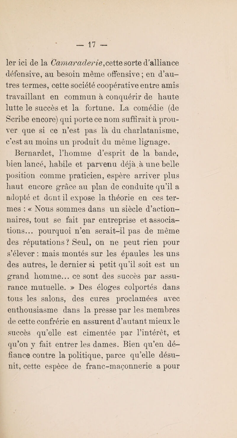 1er ici de la Camaraderie,cette sorte d'alliance défensive, au besoin même offensive ; en d’au¬ tres termes, cette société coopérative entre amis travaillant en commun à conquérir de haute lutte le succès et la fortune. La comédie (de Scribe encore) qui porte ce nom suffirait à prou¬ ver que si ce n’est pas là du charlatanisme, c’est au moins un produit du même lignage. Bernardet, l’homme d’esprit de la bande, bien lancé, habile et parvenu déjà.à une belle position comme praticien, espère arriver plus haut encore grâce au plan de conduite qu’il a adopté et dent il expose la théorie en ces ter¬ mes : « Nous sommes dans un siècle d’action¬ naires, tout se fait par entreprise et associa¬ tions... pourquoi n’en serait-il pas de même des réputations? Seul, on ne peut rien pour s’élever : mais montés sur les épaules les uns des autres, le dernier si petit qu’il soit est un grand homme... ce sont des succès par assu¬ rance mutuelle. » Des éloges colportés dans tous les salons, des cures proclamées avec enthousiasme dans la presse par les membres de cette confrérie en assurent d’autant mieux le succès qu’elle est cimentée par l’intérêt, et qu’on y fait entrer les dames. Bien qu’en dé¬ fiance contre la politique, parce qu’elle désu¬ nit, cette espèce de franc-maçonnerie a pour