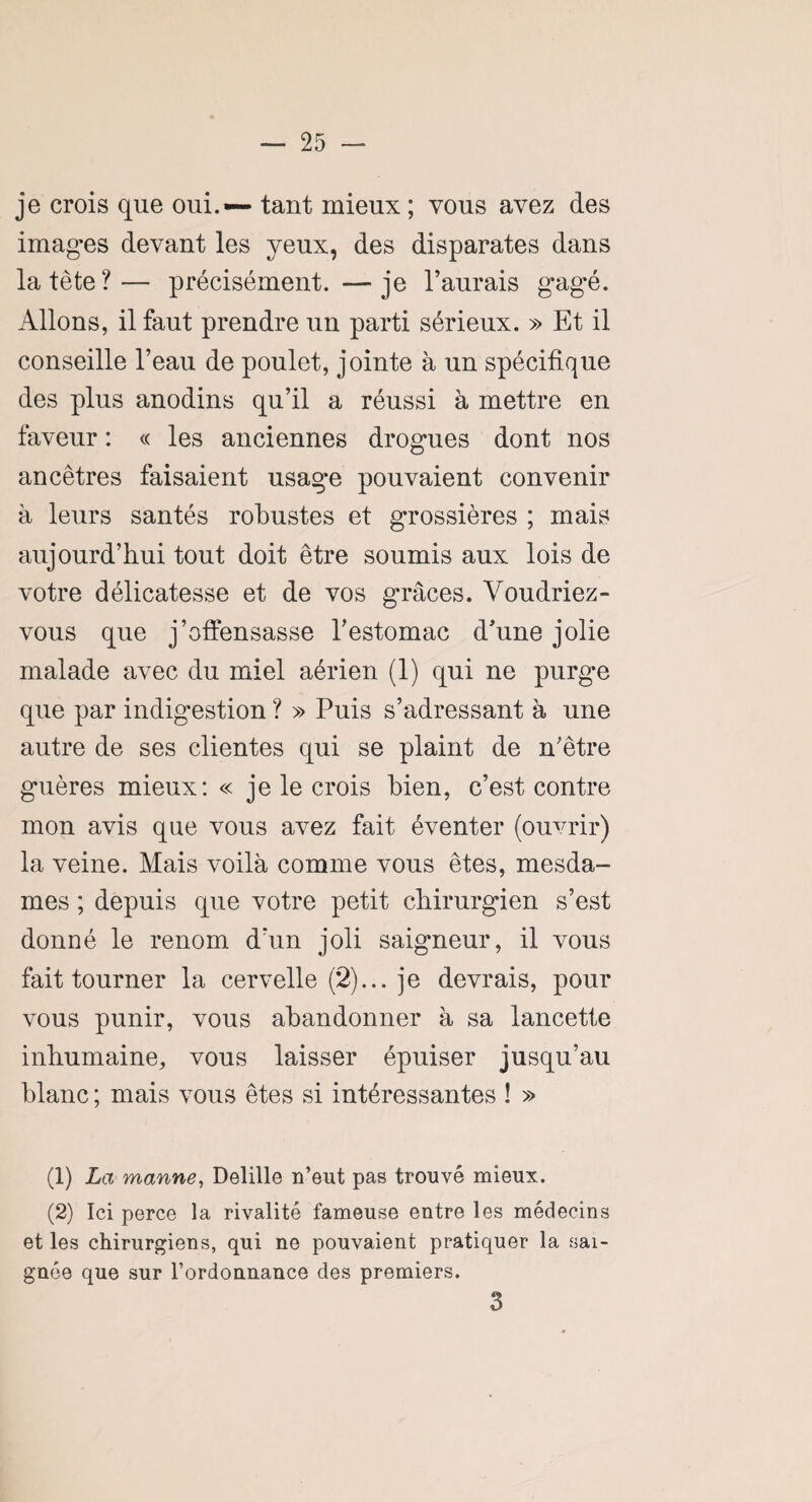 je crois que oui. — tant mieux ; vous avez des imagées devant les yeux, des disparates dans la tète?— précisément. —je l’aurais gagé. Allons, il faut prendre un parti sérieux. » Et il conseille l’eau de poulet, jointe à un spécifique des plus anodins qu’il a réussi à mettre en faveur : « les anciennes drogues dont nos ancêtres faisaient usage pouvaient convenir à leurs santés robustes et grossières ; mais aujourd’hui tout doit être soumis aux lois de votre délicatesse et de vos grâces. Voudriez- vous que j’offensasse l’estomac d’une jolie malade avec du miel aérien (1) qui ne purge que par indigestion ? » Puis s’adressant à une autre de ses clientes qui se plaint de n’être guères mieux: « je le crois bien, c’est contre mon avis que vous avez fait éventer (ouvrir) la veine. Mais voilà comme vous êtes, mesda¬ mes ; depuis que votre petit chirurgien s’est donné le renom d'un joli saigneur, il vous fait tourner la cervelle (2)... je devrais, pour vous punir, vous abandonner à sa lancette inhumaine, vous laisser épuiser jusqu’au blanc ; mais vous êtes si intéressantes ! » (1) La manne, Delille n’eut pas trouvé mieux. (2) Ici perce la rivalité fameuse entre les médecins et les chirurgiens, qui ne pouvaient pratiquer la sai¬ gnée que sur l’ordonnance des premiers. 3