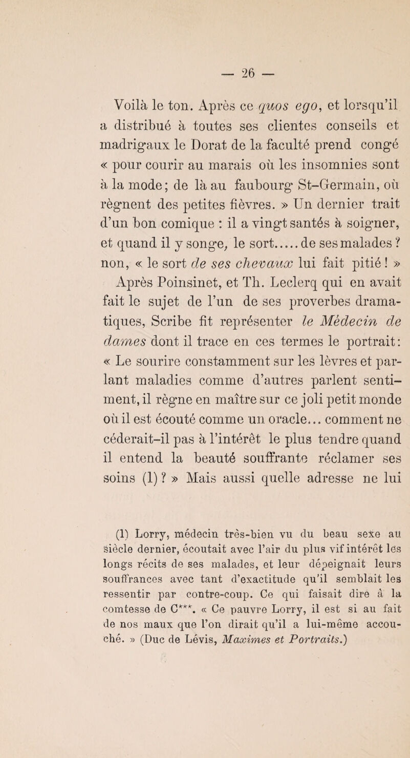 Voilà le ton. Après ce quos ego, et lorsqu’il a distribué à toutes ses clientes conseils et madrigaux le Dorât de la faculté prend congé « pour courir au marais où les insomnies sont à la mode; de là au faubourg St-Germain, où régnent des petites fièvres. » Un dernier trait d’un bon comique : il a vingt santés à soigner, et quand il y songe, le sort.de ses malades ? non, « le sort de ses chevaux lui fait pitié ! » Après Poinsinet, et Th. Leclerq qui en avait fait le sujet de l’un de ses proverbes drama¬ tiques, Scribe fit représenter le Médecin de dames dont il trace en ces termes le portrait : « Le sourire constamment sur les lèvres et par¬ lant maladies comme d’autres parlent senti¬ ment, il règne en maître sur ce joli petit monde où il est écouté comme un oracle... comment ne céderait-il pas à l’intérêt le plus tendre quand il entend la beauté souffrante réclamer ses soins (1) ? » Mais aussi quelle adresse ne lui (1) Lorry, médecin très-bien vu du beau sexe au siècle dernier, écoutait avec l’air du plus vif intérêt les longs récits de ses malades, et leur dépeignait leurs souffrances avec tant d’exactitude qu’il semblait les ressentir par contre-coup. Ce qui faisait dire à la comtesse de C***. ce Ce pauvre Lorry, il est si au fait de nos maux que l’on dirait qu’il a lui-même accou¬ ché. » (Duc de Lévis, Maximes et Portraits.)