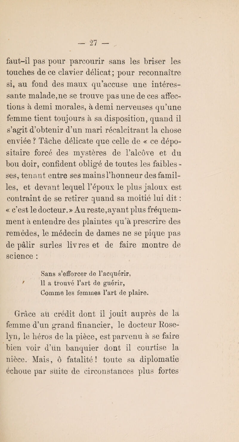 faut-il pas pour parcourir sans les briser les touches de ce clavier délicat ; pour reconnaître si, au fond des maux qu’accuse une intéres¬ sante malade,ne se trouve pas une de ces affec¬ tions à demi morales, à demi nerveuses qu’une femme tient toujours à sa disposition, quand il s’agit d’obtenir d’un mari récalcitrant la chose enviée ? Tâche délicate que celle de « ce dépo¬ sitaire forcé des mystères de l’alcôve et du bou doir, confident obligé de toutes les faibles - ses, tenant entre ses mainsl’honneur des famil¬ les, et devant lequel l’époux le plus jaloux est contraint de se retirer quand sa moitié lui dit : « c’est le docteur.» Au reste,ayant plus fréquem¬ ment à entendre des plaintes qu’à prescrire des remèdes, le médecin de dames ne se pique pas de pâlir surles livres et de faire montre de science : Sans s’efforcer de l’acquérir, ' 11 a trouvé l’art de guérir, Comme les femmes l’art de plaire. Grâce ait crédit dont il jouit auprès de la femme d’un grand financier, le docteur Rose¬ lyne le héros de la pièce, est parvenu à se faire bien voir d’un banquier dont il courtise la nièce. Mais, ô fatalité! toute sa diplomatie échoue par suite de circonstances plus fortes
