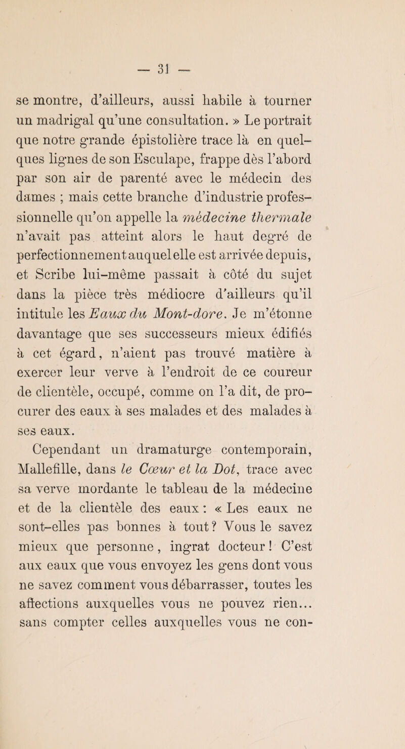 se montre, d’ailleurs, aussi liabile à tourner un madrigal qu’une consultation. » Le portrait que notre grande épistolière trace là en quel¬ ques lignes de son Esculape, frappe dès l’abord par son air de parenté avec le médecin des dames ; mais cette branche d’industrie profes¬ sionnelle qu’on appelle la médecine thermale n’avait pas atteint alors le baut degré de perfectionnement auquel elle est arrivée depuis, et Scribe lui-même passait à côté du sujet dans la pièce très médiocre d’ailleurs qu’il intitule les Eaux du Mont-dore. Je m’étonne davantage que ses successeurs mieux édifiés à cet égard, n’aient pas trouvé matière à exercer leur verve à l’endroit de ce coureur de clientèle, occupé, comme on l’a dit, de pro¬ curer des eaux à ses malades et des malades à ses eaux. Cependant un dramaturge contemporain, Mallefille, dans le Cœur et la Dot, trace avec sa verve mordante le tableau de la médecine et de la clientèle des eaux : « Les eaux ne sont-elles pas bonnes à tout? Vous le savez mieux que personne, ingrat docteur ! C’est aux eaux que vous envoyez les gens dont vous ne savez comment vous débarrasser, toutes les affections auxquelles vous ne pouvez rien... sans compter celles auxquelles vous ne con-