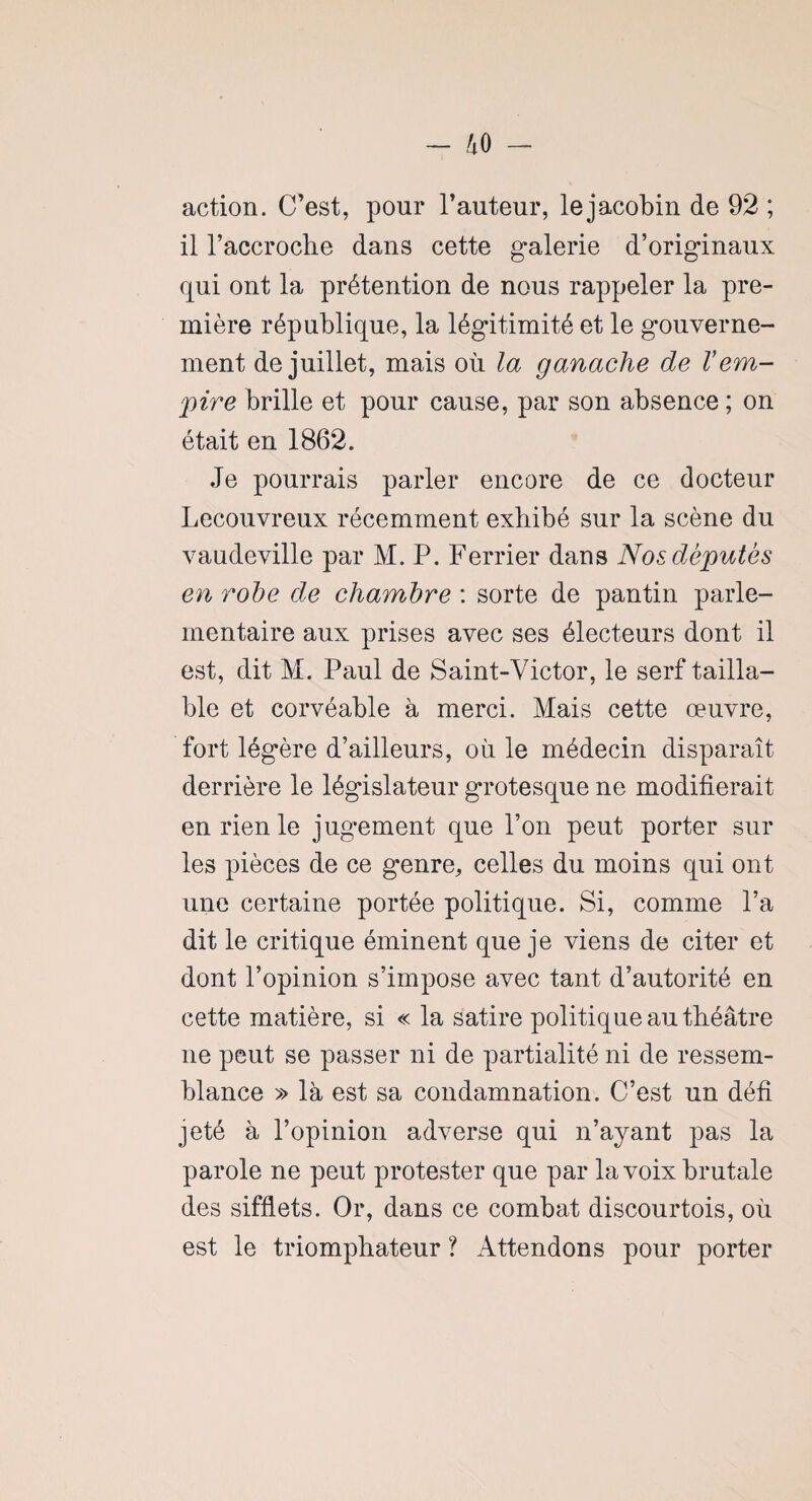 action. C’est, pour l’auteur, lejacobin de 92 ; il l’accrocbe dans cette galerie d’originaux qui ont la prétention de nous rappeler la pre¬ mière république, la légitimité et le gouverne¬ ment de juillet, mais où la ganache de Vem¬ pire brille et pour cause, par son absence ; on était en 1862. Je pourrais parler encore de ce docteur Lecouvreux récemment exhibé sur la scène du vaudeville par M. P. Ferrier dans Nos députes en robe de chambre : sorte de pantin parle¬ mentaire aux prises avec ses électeurs dont il est, dit M. Paul de Saint-Victor, le serf tailla- ble et corvéable à merci. Mais cette œuvre, fort légère d’ailleurs, où le médecin disparaît derrière le législateur grotesque ne modifierait en rien le jugement que l’on peut porter sur les pièces de ce genre, celles du moins qui ont une certaine portée politique. Si, comme l’a dit le critique éminent que je viens de citer et dont l’opinion s’impose avec tant d’autorité en cette matière, si « la satire politique au théâtre ne peut se passer ni de partialité ni de ressem¬ blance » là est sa condamnation. C’est un défi jeté à l’opinion adverse qui n’ayant pas la parole ne peut protester que par la voix brutale des sifflets. Or, dans ce combat discourtois, où est le triomphateur ? Attendons pour porter