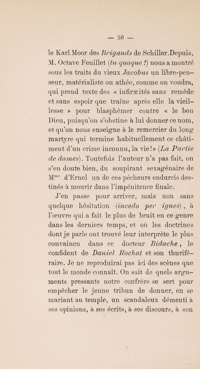 le Karl Moor des Brigands de Schiller.Depuis, M. Octave Feuillet (tu quoque !) nous a montré sous les traits du vieux Jacobus un libre-pen¬ seur, matérialiste ou athée, comme on voudra, qui prend texte des « infirmités sans remède et sans espoir que traîne après elle la vieil¬ lesse » pour blasphémer contre « le bon Dieu, puisqu’on s’obstine à lui donner ce nom, et qu’on nous enseigne à le remercier du long martyre qui termine habituellement ce châti¬ ment d’un crime inconnu, la vie!» (La Partie de dames). Toutefois l’auteur n’a pas fait, on s’en doute bien, du soupirant sexagénaire de Mme d’Ernel un de ces pécheurs endurcis des¬ tinés à mourir dans l’impénitence finale. J’en passe pour arriver, mais non sans quelque hésitation (incedo per ignés) , à l’œuvre qui a fait le plus de bruit en ce genre dans les derniers temps, et où les doctrines dont je parle ont trouvé leur interprète le plus convaincu dans ce docteur Bidache, le confident de Daniel Pochât et son thurifé¬ raire. Je ne reproduirai pas ici des scènes que tout le monde connaît. On sait de quels argu¬ ments pressants notre confrère se sert pour empêcher le jeune tribun de donner, en se mariant au temple, un scandaleux démenti à ses opinions, à ses écrits, à ses discours, à son