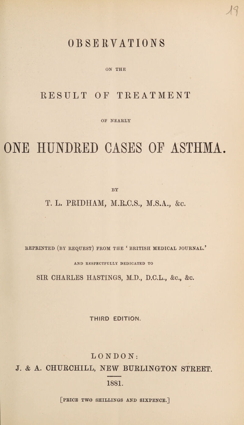 OBSERVATIONS ON THE RESULT OF TREATMENT OE NEARLY ONE HUNDRED CASES OF ASTHMA. BY T. L. PHIDHAM, M.R.C.S., M.S.A., &c. REPRINTED (by REQUEST) PROM THE ‘ BRITISH MEDICAL JOURNAL.’ AND RESPECTFULLY DEDICATED TO SIR CHARLES HASTINGS, M.D., D.C.L., &c., &c. THIRD EDITION. LONDON: J. & A. CHURCHILL, NEW BURLINOTON STREET. 1881. [price two shillings and sixpence.]