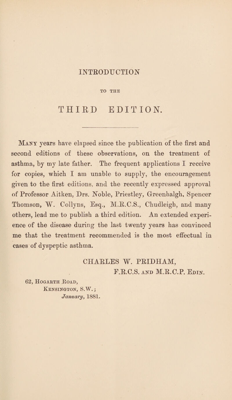 TO THE THIED EDITION. Many years have elapsed since the publication of the first and second editions of these observations, on the treatment of asthma, by my late father. The frequent applications I receive for copies, which I am unable to supply, the encouragement given to the first editions, and the recently expressed approval of Professor Aitken, Drs. Noble, Priestley, Oreenhalgh, Spencer Thomson, W. Collyns, Esq., M.R.C.S., Chndleigh, and many others, lead me to publish a third edition. An extended experi¬ ence of the disease during the last twenty years has convinced me that the treatment recommended is the most efiectual in cases of dyspeptic asthma. CHARLES W. PRIDHAM, F.R.C.S. AND M.R.C.P. Edin. 62, HOGAETH JlOAD, Kensington, S.W. ; January^ 1881.