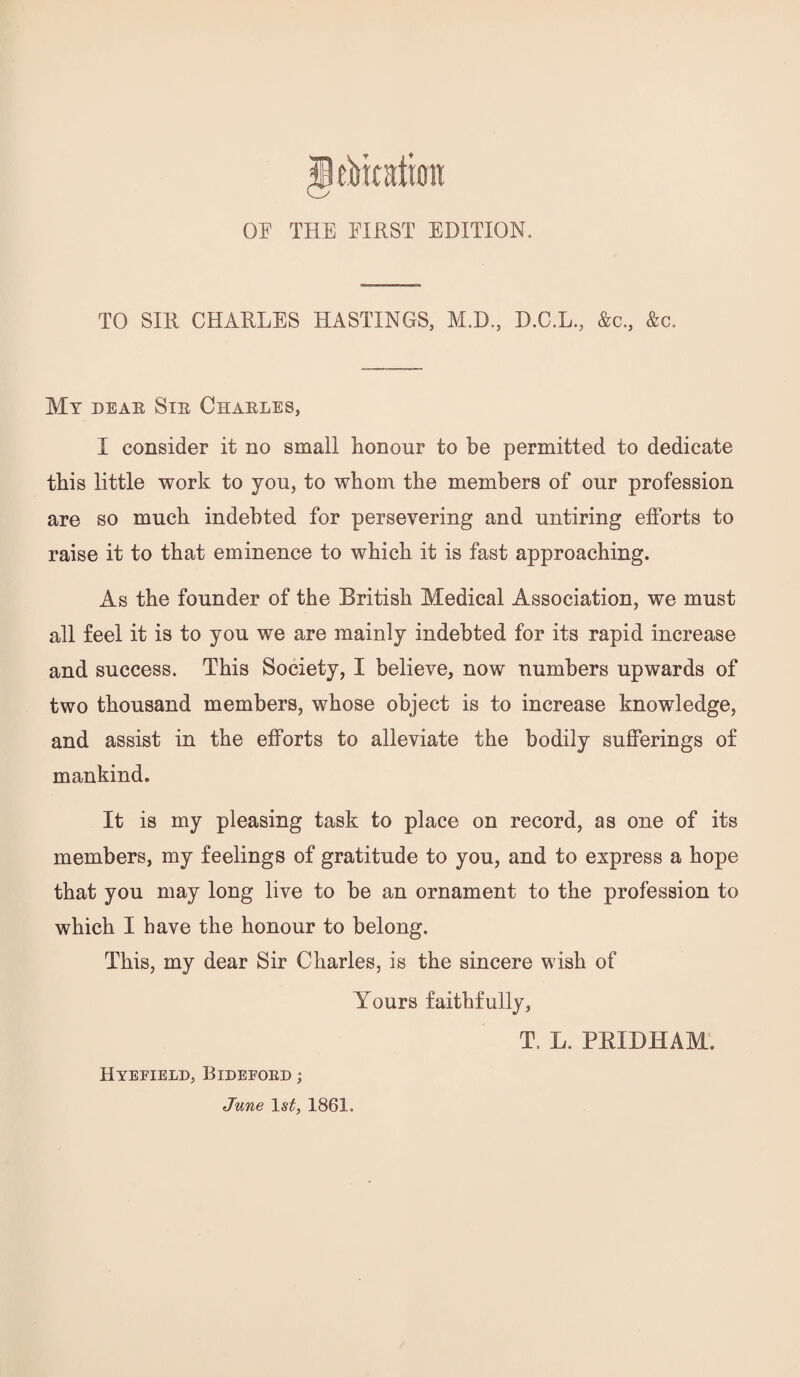 OF THE FIRST EDITION. TO SIR CHARLES HASTINGS, M.D., D.C.L., &c., &c. Mt deae Sie Chaeles, I consider it no small honour to be permitted to dedicate this little work to you, to whom the members of our profession are so much indebted for persevering and untiring efforts to raise it to that eminence to which it is fast approaching. As the founder of the British Medical Association, we must all feel it is to you we are mainly indebted for its rapid increase and success. This Society, I believe, now numbers upwards of two thousand members, whose object is to increase knowledge, and assist in the efforts to alleviate the bodily sufferings of mankind. It is my pleasing task to place on record, as one of its members, my feelings of gratitude to you, and to express a hope that you may long live to be an ornament to the profession to which I have the honour to belong. This, my dear Sir Charles, is the sincere wish of Yours faithfully, T. L. PEIDHAM. Hyevield, Bideeoed ;