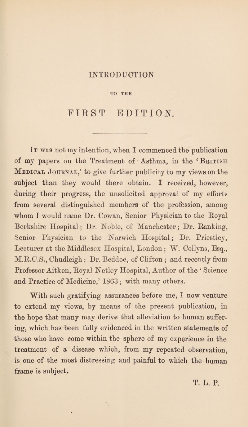 TO THE FIRST EDITION. It was not my intention, when I commenced the publication of my papers on the Treatment of Asthma, in the ‘ British Medical Joxjrjstal,’ to give further publicity to my views on the subject than they would there obtain. I received, however, during their progress, the unsolicited approval of my efforts from several distinguished members of the profession, among whom I would name Dr. Cowan, Senior Physician to the Royal Berkshire Hospital; Dr. Noble, of Manchester; Dr. Ranking, Senior Physician to the Norwich Hospital; Dr. Priestley, Lecturer at the Middlesex Hospital, London ; W. Collyns, Esq., M.R.C.S., Chudleigh ; Dr. Beddoe, of Clifton ; and recently from Professor Aitken, Royal Netley Hospital, Author of the ‘ Science and Practice of Medicine,’ 1863 ; with many others. With such gratifying assurances before me, I now venture to extend my views, by means of the present publication, in the hope that many may derive that alleviation to human suffer¬ ing, which has been fully evidenced in the written statements of those who have come within the sphere of my experience in the treatment of a disease which, from my repeated observation, is one of the most distressing and painful to which the human frame is subject.. T. L. P.