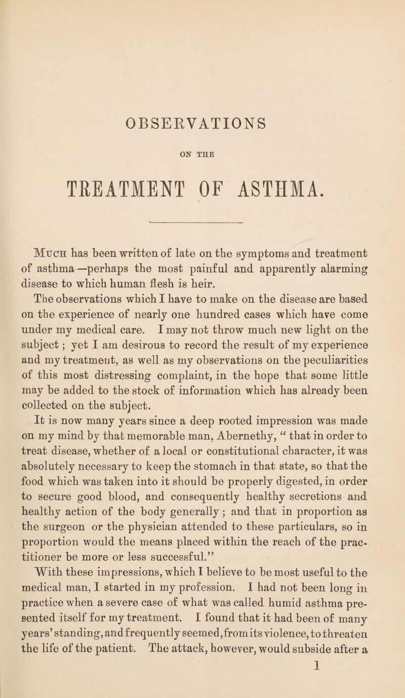 OBSERVATIONS ON THE TREATMENT OF ASTHMA. Much has been written of late on the symptoms and treatment of asthma—perhaps the most painful and apparently alarming disease to which human flesh is heir. The observations which I have to make on the disease are based on the experience of nearly one hundred cases which have come under my medical care. I may not throw much new light on the subject; yet I am desirous to record the result of my experience and my treatment, as well as my observations on the peculiarities of this most distressing complaint, in the hope that some little may be added to the stock of information which has already been collected on the subject. It is now many years since a deep rooted impression was made on my mind by that memorable man, Abernethy, “ that in order to treat disease, whether of a local or constitutional character, it was absolutely necessary to keep the stomach in that state, so that the food which was taken into it should be properly digested, in order to secure good blood, and consequently healthy secretions and healthy action of the body generally; and that in proportion as the surgeon or the physician attended to these particulars, so in proportion would the means placed within the reach of the prac¬ titioner be more or less successful.” With these impressions, which I believe to be most useful to the medical man, 1 started in my profession. I had not been long in practice when a severe case of what was called humid asthma pre¬ sented itself for my treatment. I found that it had been of many years’ standing, and frequently seemed,fromits violence, to threaten the life of the patient. The attack, however, would subside after a