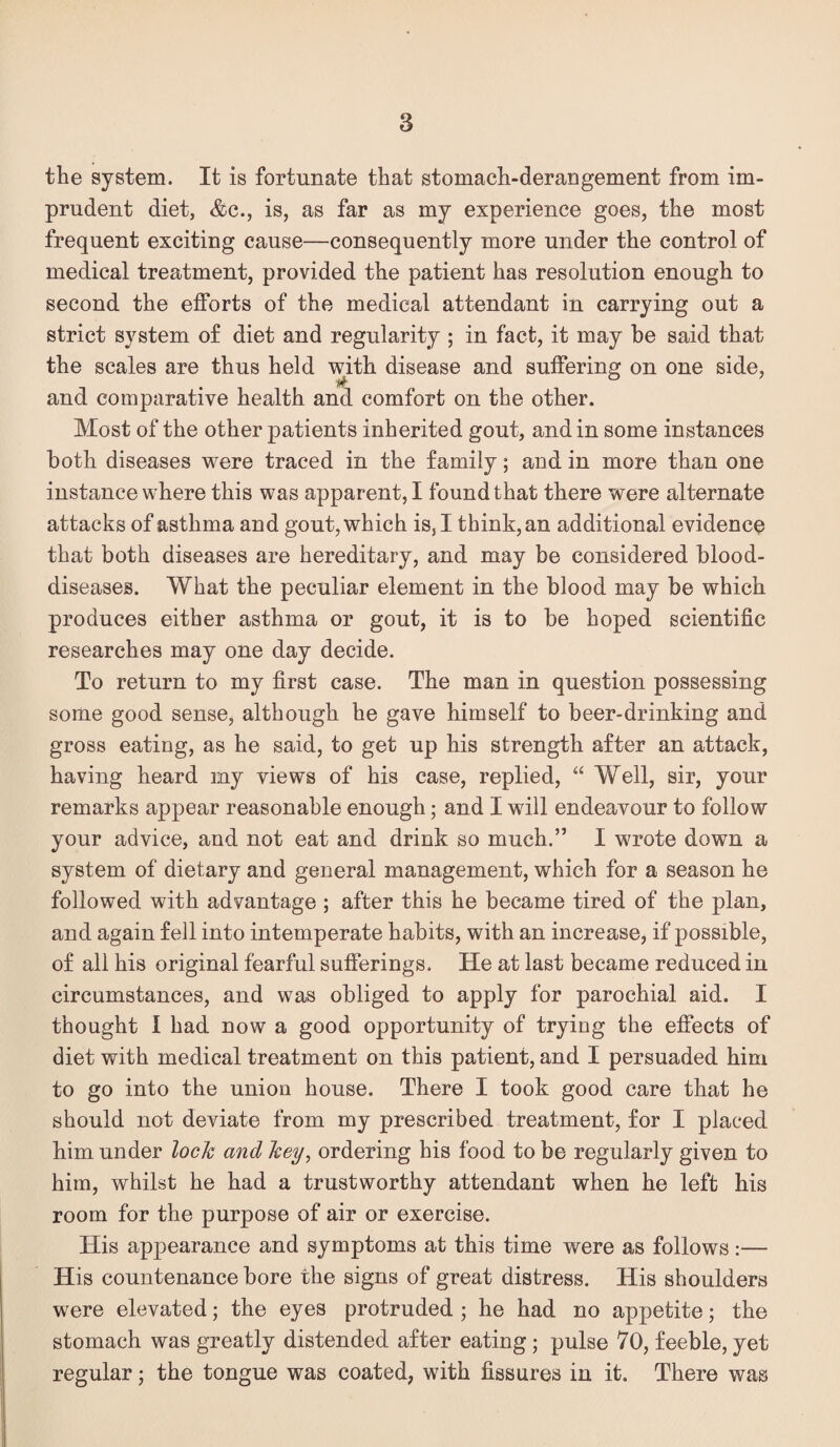 the system. It is fortunate that stomach-derangement from im¬ prudent diet, &(i., is, as far as my experience goes, the most frequent exciting cause—consequently more under the control of medical treatment, provided the patient has resolution enough to second the efforts of the medical attendant in carrying out a strict system of diet and regularity ; in fact, it may be said that the scales are thus held with disease and suffering on one side, and comparative health and comfort on the other. Most of the other patients inherited gout, and in some instances both diseases were traced in the family; and in more than one instance where this was apparent, I found that there were alternate attacks of asthma and gout, which is, I think, an additional evidence that both diseases are hereditary, and may be considered blood- diseases. What the peculiar element in the blood may be which produces either asthma or gout, it is to be hoped scientific researches may one day decide. To return to my first case. The man in question possessing some good sense, although he gave himself to beer-drinking and gross eating, as he said, to get up his strength after an attack, having heard my views of his case, replied, “ Well, sir, your remarks appear reasonable enough; and I will endeavour to follow your advice, and not eat and drink so much.” I wrote down a system of dietary and general management, which for a season he followed with advantage ; after this he became tired of the plan, and again fell into intemperate habits, with an increase, if possible, of all his original fearful sufferings. He at last became reduced in circumstances, and was obliged to apply for parochial aid. I thought I had now a good opportunity of trying the effects of diet with medical treatment on this patient, and I persuaded him to go into the union house. There I took good care that he should not deviate from my prescribed treatment, for I placed him under lock and key, ordering his food to be regularly given to him, whilst he had a trustworthy attendant when he left his room for the purpose of air or exercise. His appearance and symptoms at this time were as follows:— His countenance bore the signs of great distress. His shoulders were elevated; the eyes protruded ; he had no appetite; the stomach was greatly distended after eating; pulse 70, feeble, yet regular; the tongue was coated, with fissures in it. There was