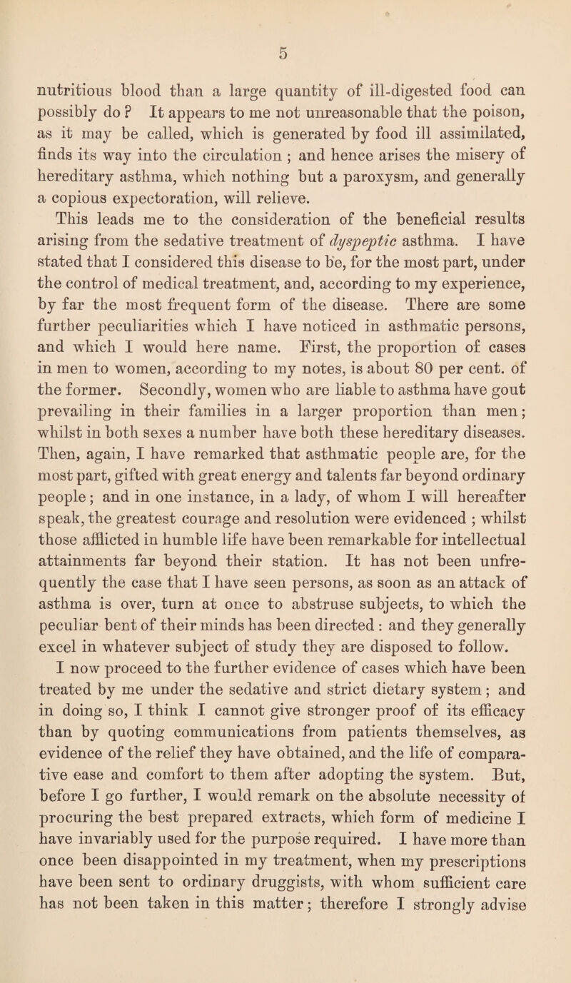 nutritious blood than a large quantity of ill-digested food can possibly do ? It appears to me not unreasonable that the poison, as it may be called, which is generated by food ill assimilated, finds its way into the circulation ; and hence arises the misery of hereditary asthma, which nothing but a paroxysm, and generally a copious expectoration, will relieve. This leads me to the consideration of the beneficial results arising from the sedative treatment of dyspeptic asthma. I have stated that I considered this disease to be, for the most part, under the control of medical treatment, and, according to my experience, by far the most frequent form of the disease. There are some further peculiarities which I have noticed in asthmatic persons, and which I would here name. Eirst, the proportion of cases in men to women, according to my notes, is about 80 per cent, of the former. Secondly, women who are liable to asthma have gout prevailing in their families in a larger proportion than men; whilst in both sexes a number have both these hereditary diseases. Then, again, I have remarked that asthmatic people are, for the most part, gifted with great energy and talents far beyond ordinary people; and in one instance, in a lady, of whom I will hereafter speak, the greatest courage and resolution were evidenced ; whilst those afflicted in humble life have been remarkable for intellectual attainments far beyond their station. It has not been unfre- quently the case that I have seen persons, as soon as an attack of asthma is over, turn at once to abstruse subjects, to which the peculiar bent of their minds has been directed : and they generally excel in whatever subject of study they are disposed to follow. I now proceed to the further evidence of cases which have been treated by me under the sedative and strict dietary system; and in doing so, I think I cannot give stronger proof of its efficacy than by quoting communications from patients themselves, as evidence of the relief they have obtained, and the life of compara¬ tive ease and comfort to them after adopting the system. But, before I go further, I would remark on the absolute necessity of procuring the best prepared extracts, which form of medicine I have invariably used for tbe purpose required. I have more than once been disappointed in my treatment, when my prescriptions have been sent to ordinary druggists, with whom sufficient care has not been taken in this matter; therefore I strongly advise