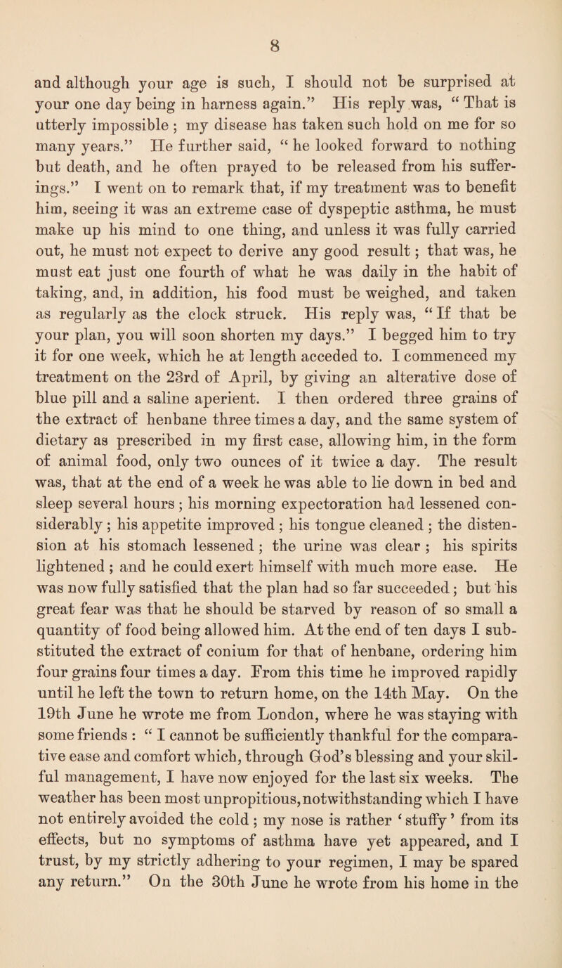 and although your age is such, I should not be surprised at your one day being in harness again.” His reply was, “ That is utterly impossible ; my disease has taken such hold on me for so many years.” He further said, “ he looked forward to nothing but death, and he often prayed to be released from his suffer¬ ings.” I went on to remark that, if my treatment was to benefit him, seeing it was an extreme case of dyspeptic asthma, he must make up his mind to one thing, and unless it was fully carried out, he must not expect to derive any good result; that was, he mast eat just one fourth of what he was daily in the habit of taking, and, in addition, his food must be weighed, and taken as regularly as the clock struck. His reply was, “ If that be your plan, you will soon shorten my days.” I begged him to try it for one week, which he at length acceded to. I commenced my treatment on the 23rd of April, by giving an alterative dose of blue pill and a saline aperient. I then ordered three grains of the extract of henbane three times a day, and the same system of dietary as prescribed in my first case, allowing him, in the form of animal food, only two ounces of it twice a day. The result was, that at the end of a week he was able to lie down in bed and sleep several hours; his morning expectoration had lessened con¬ siderably ; his appetite improved ; his tongue cleaned ; the disten¬ sion at his stomach lessened; the urine was clear ; his spirits lightened ; and he could exert himself with much more ease. He was now fully satisfied that the plan had so far succeeded; but his great fear was that he should be starved by reason of so small a quantity of food being allowed him. At the end of ten days I sub¬ stituted the extract of conium for that of henbane, ordering him four grains four times a day. From this time he improved rapidly until he left the town to return home, on the 14th May. On the 19th June he wrote me from London, where he was staying with some friends : “ I cannot be sufficiently thankful for the compara¬ tive ease and comfort which, through Grod’s blessing and your skil¬ ful management, I have now enjoyed for the last six weeks. The weather has been most unpropitious, notwithstanding which I have not entirely avoided the cold ; my nose is rather ‘ stufiy ’ from its efiects, but no symptoms of asthma have yet appeared, and I trust, by my strictly adhering to your regimen, I may be spared any return.” On the 30th June he wrote from his home in the