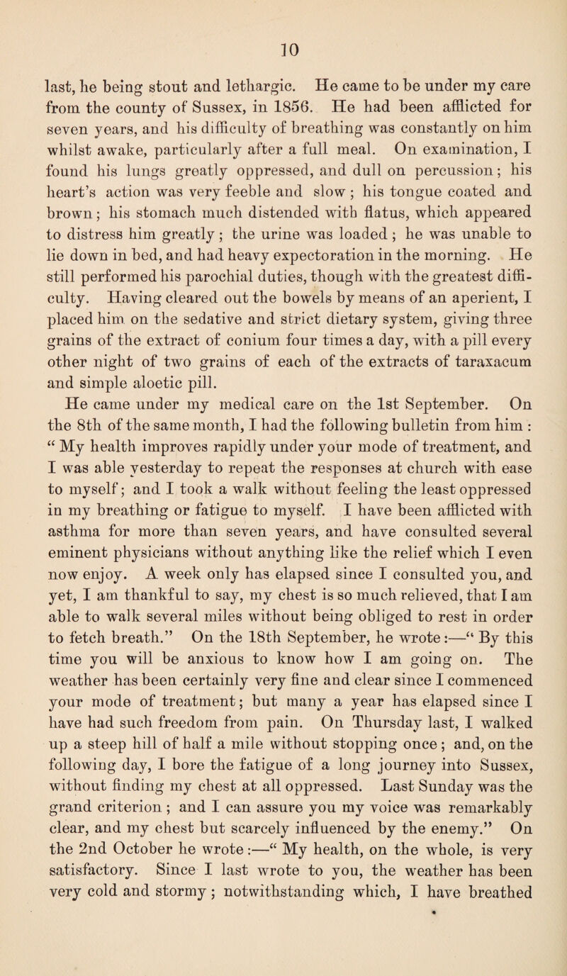 last, he being stout and lethargic. He came to be under my care from the county of Sussex, in 1856. He had been afflicted for seven years, and his difflculty of breathing was constantly on him whilst awake, particularly after a full meal. On examination, I found his lungs greatly oppressed, and dull on percussion; his heart’s action was very feeble and slow ; his tongue coated and brown; his stomach much distended with flatus, which appeared to distress him greatly; the urine was loaded; he was unable to lie down in bed, and had heavy expectoration in the morning. He still performed his parochial duties, though with the greatest diffi¬ culty. Having cleared out the bowels by means of an aperient, I placed him on the sedative and strict dietary system, giving three grains of the extract of conium four times a day, with a pill every other night of two grains of each of the extracts of taraxacum and simple aloetic pill. He came under my medical care on the 1st September. On the 8th of the same month, I had the following bulletin from him : “ My health improves rapidly under your mode of treatment, and I was able yesterday to repeat the responses at church with ease to myself; and I took a walk without feeling the least oppressed in my breathing or fatigue to myself. I have been afflicted with asthma for more than seven years, and have consulted several eminent physicians without anything like the relief which I even now enjoy. A week only has elapsed since I consulted you, and yet, I am thankful to say, my chest is so much relieved, that I am able to walk several miles without being obliged to rest in order to fetch breath.” On the 18th September, he wrote:—“ By this time you will be anxious to know how I am going on. The weather has been certainly very flue and clear since I commenced your mode of treatment; but many a year has elapsed since I have had such freedom from pain. On Thursday last, I walked up a steep hill of half a mile without stopping once ; and, on the following day, I bore the fatigue of a long journey into Sussex, without finding my chest at all oppressed. Last Sunday was the grand criterion ; and I can assure you my voice was remarkably clear, and my chest but scarcely influenced by the enemy.” On the 2nd October he wrote:—“ My health, on the whole, is very satisfactory. Since I last wrote to you, the weather has been very cold and stormy; notwithstanding which, I have breathed