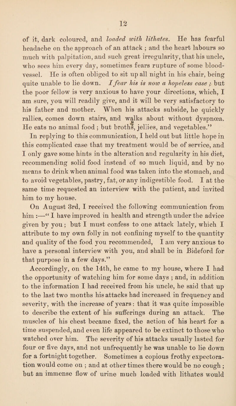 of it, dark coloured, and loaded with lithates. He has fearful headache on the approach of an attack ; and the heart labours so much with palpitation, and such great irregularity, that his uncle, who sees him every day, sometimes fears rupture of some blood¬ vessel. He is often obliged to sit up all night in his chair, being quite unable to lie down. I fear his is now a hopeless case ; but the poor fellow is very anxious to have your directions, which, I am sure, you will readily give, and it will be very satisfactory to his father and mother. When his attacks subside, he quickly rallies, comes down stairs, and walks about without dyspnoea. He eats no animal food ; but broths, jellies, and vegetables.” In replying to this communication, I held out but little hope in this complicated case that my treatment would be of service, and I only gave some hints in the alteration and regularity in his diet, recommending solid food instead of so much liquid, and by no means to drink when animal food was taken into the stomach, and to avoid vegetables, pastry, fat, or any indigestible food. I at the same time requested an interview with the patient, and invited him to my house. On August 3rd, I received the following communication from him :—“ I have improved in health and strength under the advice given by you; but I must confess to one attack lately, which I attribute to my own folly in not confining myself to the quantity and quality of the food you recommended, I am very anxious to have a personal interview with you, and shall be in Bideford for that purpose in a few days.” Accordingly, on the 14th, he came to my house, where I had the opportunity of watching him for some days ; and, in addition to the information I had received from his uncle, he said that up to the last two months his attacks had increased in frequency and severity, with the increase of years: that it was quite impossible to describe the extent of his sufferings during an attack. The muscles of his chest became fixed, the action of his heart for a time suspended^ and even life appeared to be extinct to those who watched over him. The severity of his attacks usually lasted for four or five days, and not unfrequently he was unahle to lie down for a fortnight together. Sometimes a copious frothy expectora¬ tion would come on ; and at other times there would be no cough ; but an immense flow of urine much loaded with lithates would