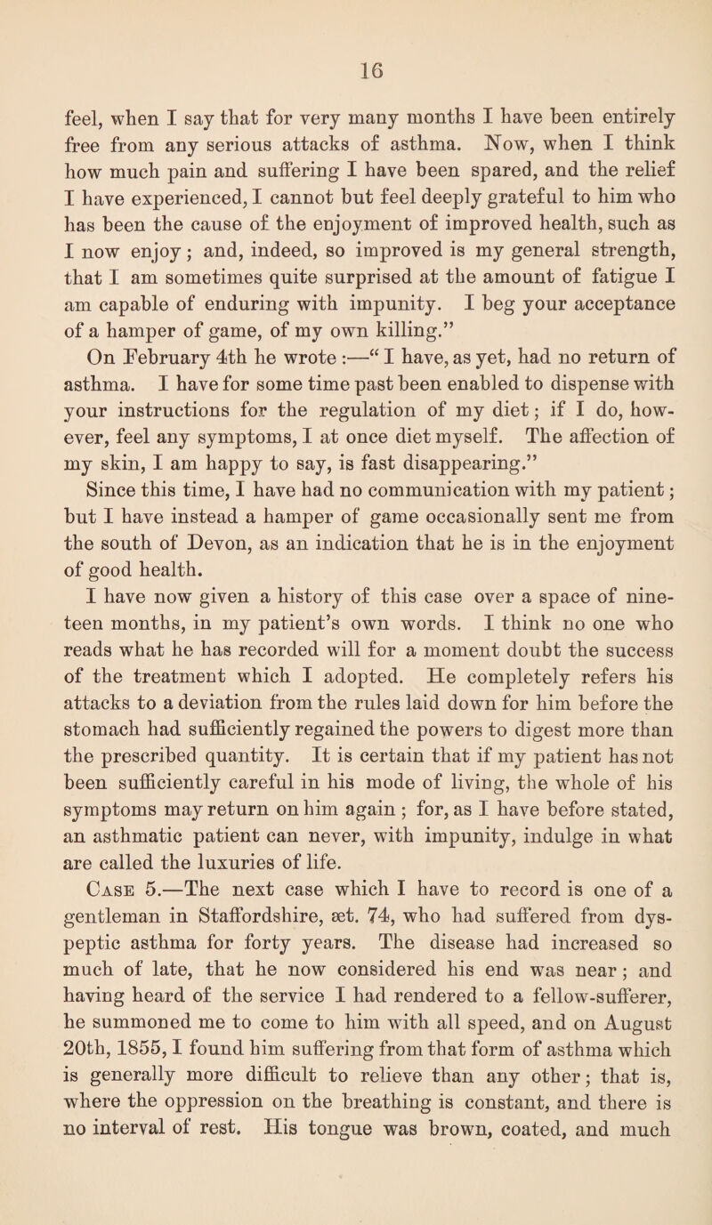feel, when I say that for very many months I have been entirely free from any serious attacks of asthma. Now, when I think how much pain and suffering I have been spared, and the relief I have experienced, I cannot but feel deeply grateful to him who has been the cause of the enjoyment of improved health, such as I now enjoy; and, indeed, so improved is my general strength, that I am sometimes quite surprised at the amount of fatigue I am capable of enduring with impunity. I beg your acceptance of a hamper of game, of my own killing.” On [February 4th he wrote :—“ I have, as yet, had no return of asthma. I have for some time past been enabled to dispense with your instructions for the regulation of my diet; if I do, how¬ ever, feel any symptoms, I at once diet myself. The affection of my skin, I am happy to say, is fast disappearing.” Since this time, I have had no communication with my patient; but I have instead a hamper of game occasionally sent me from the south of Devon, as an indication that he is in the enjoyment of good health. I have now given a history of this case over a space of nine¬ teen months, in my patient’s own words. I think no one who reads what he has recorded will for a moment doubt the success of the treatment which I adopted. He completely refers his attacks to a deviation from the rules laid down for him before the stomach had sufficiently regained the powers to digest more than the prescribed quantity. It is certain that if my patient has not been sufficiently careful in his mode of living, the whole of his symptoms may return on him again ; for, as I have before stated, an asthmatic patient can never, with impunity, indulge in what are called the luxuries of life. Case 5.—The next case which I have to record is one of a gentleman in Staffordshire, set. 74, who had suffered from dys¬ peptic asthma for forty years. The disease had increased so much of late, that he now considered his end was near; and having heard of the service I had rendered to a fellow-sufferer, he summoned me to come to him with all speed, and on August 20th, 1855,1 found him suffering from that form of asthma which is generally more difficult to relieve than any other; that is, where the oppression on the breathing is constant, and there is no interval of rest. His tongue was brown, coated, and much