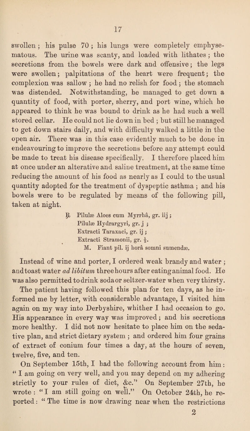 swollen; Ms pulse 70 ; his lungs were completely emphyse¬ matous. The urine was scanty, and loaded with lithates ; the secretions from the bowels were dark and offensive; the legs were swollen; palpitations of the heart were frequent; the complexion was sallow ; he had no relish for food ; the stomach was distended. Notwithstanding, he managed to get down a quantity of food, with porter, sherry, and port wine, which he appeared to think he was bound to drink as he had such a well stored cellar. He could not lie down in bed ; hut still he managed to get down stairs daily, and with difficulty walked a little in the open air. There was in this case evidently much to he done in endeavouring to improve the secretions before any attempt could be made to treat his disease specifically. I therefore placed him at once under an alterative and saline treatment, at the same time reducing the amount of his food as nearly as I could to the usual quantity adopted for the treatment of dyspeptic asthma ; and his bowels were to be regulated by means of the following pill, taken at night. P> Pilulse Aloes cum Myrrha, gr. iij ; Pilulse Hydrargyri, gr. j ; Extract! Taraxaci, gr. ij ; Extract! Stramon!!, gr. M. F!ant p!l. !j bora somn! sumendse. Instead of wine and porter, I ordered weak brandy and water ; and toast water ad libitum three hours after eating animal food. He was also permitted to drink soda or seltzer-water when very thirsty. The patient having followed this plan for ten days, as he in¬ formed me by letter, with considerable advantage, I visited him again on my way into Derbyshire, whither I had occasion to go. His appearance in every way was improved; and his secretions more healthy. I did not now hesitate to place him on the seda¬ tive plan, and strict dietary system ; and ordered him four grains of extract of conium four times a day, at the hours of seven, twelve, five, and ten. On September 15th, I had the following account from him: “ I am going on very well, and you may depend on my adhering strictly to your rules of diet, &c.” On September 27th, he wrote: “I am still going on well.” On October 24th, he re¬ ported : “ The time is now drawing near when the restrictions 2