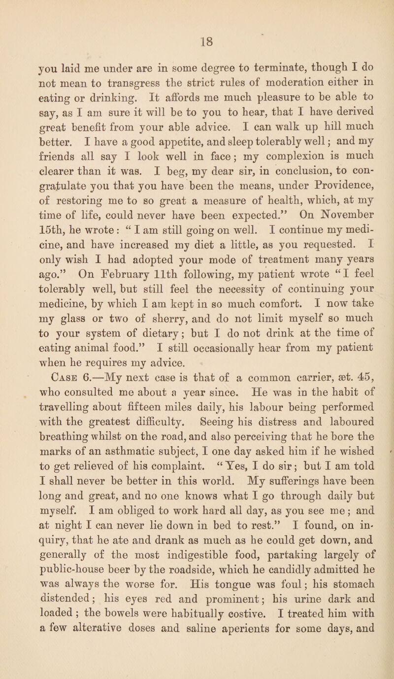 you laid me under are in some degree to terminate, though I do not mean to transgress the strict rules of moderation either in eating or drinking. It affords me much pleasure to be able to say, as I am sure it will be to you to hear, that I have derived great benefit from your able advice. I can walk up hill much better. I have a good appetite, and sleep tolerably well; and my friends all say I look well in face; my complexion is much clearer than it was. I beg, my dear sir, in conclusion, to con¬ gratulate you that you have been the means, under Providence, of restoring me to so great a measure of health, which, at my time of life, could never have been expected.” On ISTovember 15th, he wrote : “ I am still going on well. I continue my medi¬ cine, and have increased my diet a little, as you requested. I only wish I had adopted your mode of treatment many years ago.” On Pebruary 11th following, my patient wrote “ I feel tolerably well, but still feel the necessity of continuing your medicine, by which I am kept in so much comfort. I now take my glass or two of sherry, and do not limit myself so much to your system of dietary; but I do not drink at the time of eating animal food.” I still occasionally hear from my patient when he requires my advice. Case 6.—My next case is that of a common carrier, set. 45, who consulted me about a year since. He was in the habit of travelling about fifteen miles daily, his labour being performed with the greatest difficulty. Seeing his distress and laboured breathing whilst on the road, and also perceiving that he bore the marks of an asthmatic subject, I one day asked him if he wished to get relieved of his complaint. “ Yes, I do sir; but I am told I shall never be better in this world. My sufferings have been long and great, and no one knows what I go through daily but myself. I am obliged to work hard all day, as you see me; and at night I can never lie down in bed to rest.” I found, on in¬ quiry, that he ate and drank as much as he could get down, and generally of the most indigestible food, partaking largely of public-house beer by the roadside, which he candidly admitted he was always the worse for. His tongue was foul; his stomach distended; his eyes red and prominent; his urine dark and loaded ; the bowels were habitually costive. I treated him with a few alterative doses and saline aperients for some days, and