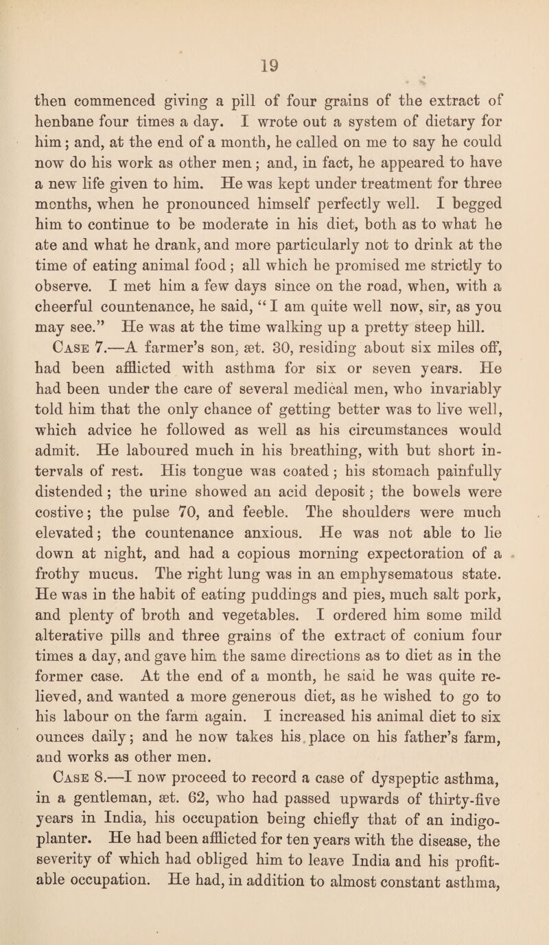 then commenced giving a pill of four grains of the extract of henbane four times a day. I wrote out a system of dietary for him; and, at the end of a month, he called on me to say he could now do his work as other men; and, in fact, he appeared to have a new life given to him. He was kept under treatment for three months, when he pronounced himself perfectly well. I begged him to continue to be moderate in his diet, both as to what he ate and what he drank, and more particularly not to drink at the time of eating animal food; all which he promised me strictly to observe. I met him a few days since on the road, when, with a cheerful countenance, he said, ‘‘ I am quite well now, sir, as you may see.” He was at the time walking up a pretty steep hill. Case 7.—A farmer’s son, set. 30, residing about six miles off, had been afflicted with asthma for six or seven years. He had been under the care of several medical men, who invariably told him that the only chance of getting better was to live well, which advice he followed as well as his circumstances would admit. He laboured much in his breathing, with but short in¬ tervals of rest. His tongue was coated; his stomach painfully distended; the urine showed an acid deposit; the bowels were costive; the pulse 70, and feeble. The shonlders were much elevated; the countenance anxious. He was not able to lie down at night, and had a copions morning expectoration of a - frothy mucus. The right lung was in an emphysematous state. He was in the habit of eating puddings and pies, much salt pork, and plenty of broth and vegetables. I ordered him some mild alterative pills and three grains of the extract of conium four times a day, and gave him the same directions as to diet as in the former case. At the end of a month, he said he was quite re¬ lieved, and wanted a more generous diet, as he wished to go to his labour on the farm again. I increased his animal diet to six ounces daily; and he now takes his place on his father’s farm, and works as other men. Case 8.—I now proceed to record a case of dyspeptic asthma, in a gentleman, set. 62, who had passed upwards of thirty-five years in India, his occupation being chiefly that of an indigo- planter. He had been afflicted for ten years with the disease, the severity of which had obliged him to leave India and his profit¬ able occupation. He had, in addition to almost constant asthma.