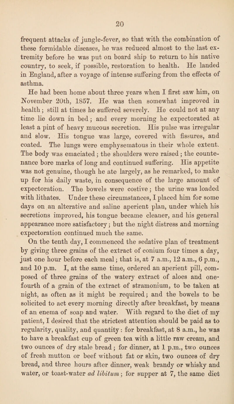 frequent attacks of jungle-fever, so that with the combination of these formidable diseases, he was reduced almost to the last ex¬ tremity before he was put on board ship to return to his native country, to seek, if possible, restoration to health. He landed in England, after a voyage of intense suffering from the effects of asthma. He had been home about three years when I first saw him, on November 20th, 1857. He was then somewhat improved in health; still at times he suffered severely. He could not at any time lie down in bed; and every morning he expectorated at least a pint of heavy mucous secretion. His pulse was irregular and slow. His tongue was large, covered with fissures, and coated. The lungs were emphysematous in their whole extent. The body was emaciated; the shoulders were raised; the counte¬ nance bore marks of long and continued suffering. His appetite was not genuine, though he ate largely, as he remarked, to make up for his daily waste, in consequence of the large amount of expectoration. The bowels were costive; the urine was loaded with lithates. Under these circumstances, I placed him for some days on an alterative and saline aperient plan, under which his secretions improved, his tongue became cleaner, and his general appearance more satisfactory; but the night distress and morning expectoration continued much the same. On the tenth day, I commenced the sedative plan of treatment by giving three grains of the extract of conium four times a day, just one hour before each meal; that is, at 7 a.m., 12 a.m., 6 p.m., and 10 p.m. I, at the same time, ordered an aperient pill, com¬ posed of three grains of the watery extract of aloes and one- fourth of a grain of the extract of stramonium, to be taken at night, as often as it might be required; and the bowels to be solicited to act every morning directly after breakfast, by means of an enema of soap aud water. With regard to the diet of my patient, I desired that the strictest attention should be paid as to regularity, quality, and quantity: for breakfast, at 8 a.m., he was to have a breakfast cup of green tea with a little raw cream, and two ounces of dry stale bread ; for dinner, at 1 p.m., two ounces of fresh mutton or beef without fat or skin, two ounces of dry bread, and three hours after dinner, weak brandy or whisky and water, or toast-water ad libitum ; for supper at 7, the same diet