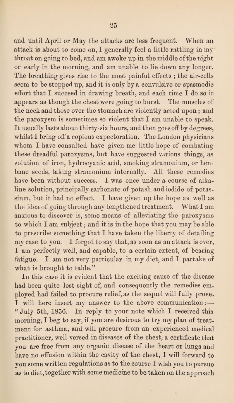 and until April or May the attacks are less frequent. When an attack is about to come on, I generally feel a little rattling in my throat on going to bed, and am awoke up in the middle of the night or early in the morning, and am unable to lie down any longer. The breathing gives rise to the most painful effects ; the air-cells seem to be stopped up, and it is only by a convulsive or spasmodic effort that I succeed in drawing breath, and each time I do so it appears as though the chest were going to burst. The muscles of the neck and those over the stomach are violently acted upon; and the paroxysm is sometimes so violent that I am unable to speak. It usually lasts about thirty-six hours, and then goes off by degrees, whilst I bring off a copious expectoration. The London physicians whom I have consulted have given me little hope of combating these dreadful paroxysms, but have suggested various things, as solution of iron, hydrocyanic acid, smoking stramonium, or hen¬ bane seeds, taking stramonium internally. All these remedies have been without success. I was once under a course of alka¬ line solution, principally carbonate of potash and iodide of potas¬ sium, but it had no effect. I have given up the hope as well as the idea of going through any lengthened treatment. What I am anxious to discover is, some means of alleviating the paroxysms to which I am subject; and it is in the hope that you may be able to prescribe something that I have taken the liberty of detailing my case to you. I forgot to say that, as soon as an attack is over, I am perfectly well, and capable, to a certain extent, of bearing fatigue. I am not very particular in my diet, and I partake of what is brought to table.” In this case it is evident that the exciting cause of the disease had been quite lost sight of, and consequently the remedies em¬ ployed had failed to procure relief, as the sequel will fully prove. I will here insert my answer to the above communication:— “July 5th, 1856. In reply to your note which I received this morning, I beg to say, if you are desirous to try my plan of treat¬ ment for asthma, and will procure from an experienced medical practitioner, well versed in diseases of the chest, a certificate that you are free from any organic disease of the heart or lungs and have no effusion within the cavity of the chest, I will forward to you some written regulations as to the course I wish you to pursue as to diet, together with some medicine to be taken on the approach