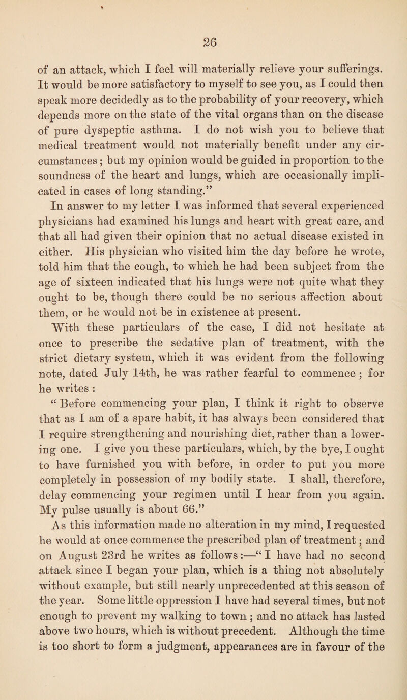 of an attack, which I feel will materially relieve your sufferings. It would be more satisfactory to myself to see you, as I could then speak more decidedly as to the probability of your recovery, which depends more on the state of the vital organs than on the disease of pure dyspeptic asthma. I do not wish you to believe that medical treatment would not materially benefit under any cir¬ cumstances ; but my opinion would be guided in proportion to the soundness of the heart and lungs, which are occasionally impli¬ cated in cases of long standing.” In answer to my letter I was informed that several experienced physicians had examined his lungs and heart with great care, and that all had given their opinion that no actual disease existed in either. His physician who visited him the day before he wrote, told him that the cough, to which he had been subject from the age of sixteen indicated that his lungs were not quite what they ought to be, though there could be no serious affection about them, or he would not be in existence at present. With these particulars of the case, I did not hesitate at once to prescribe the sedative plan of treatment, with the strict dietary system, which it was evident from the following note, dated July I4th, he was rather fearful to commence ; for he writes : “ Before commencing your plan, I think it right to observe that as I am of a spare habit, it has always been considered that I require strengthening and nourishing diet, rather than a lower¬ ing one. I give you these particulars, which, by the bye, I ought to have furnished you with before, in order to put you more completely in possession of my bodily state. I shall, therefore, delay commencing your regimen until I hear from you again. My pulse usually is about 66.” As this information made no alteration in my mind, I requested he would at once commence the prescribed plan of treatment; and on August 23rd he writes as follows:—“ I have had no second attack since I began your plan, which is a thing not absolutely without example, but still nearly unprecedented at this season of the year. Some little oppression I have had several times, but not enough to prevent my walking to town ; and no attack has lasted above two hours, which is without precedent. Although the time is too short to form a judgment, appearances are in favour of the