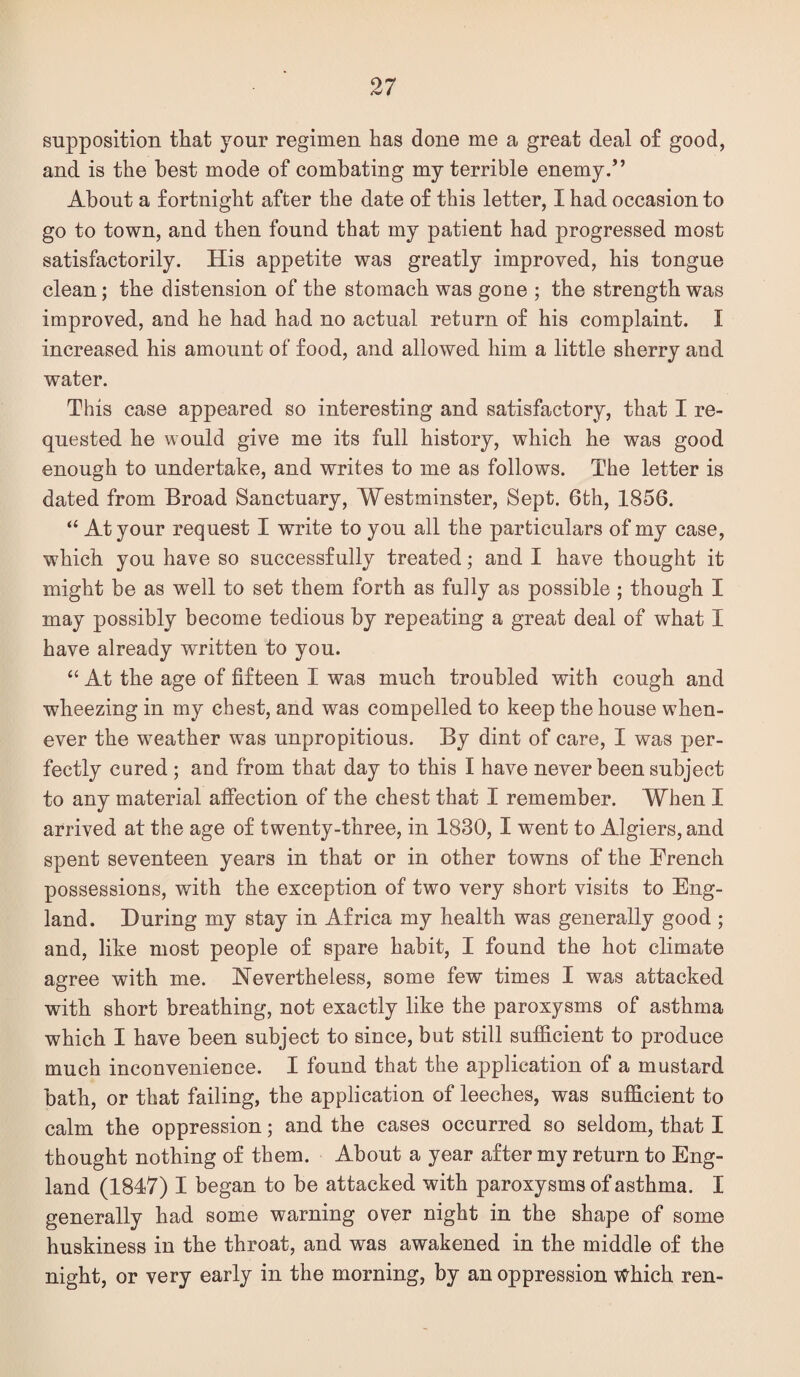 supposition that your regimen has done me a great deal of good, and is the best mode of combating my terrible enemy.” About a fortnight after the date of this letter, I had occasion to go to town, and then found that my patient had progressed most satisfactorily. His appetite was greatly improved, his tongue clean; the distension of the stomach was gone ; the strength was improved, and he had had no actual return of his complaint. I increased his amount of food, and allowed him a little sherry and water. This case appeared so interesting and satisfactory, that I re¬ quested he would give me its full history, which he was good enough to undertake, and writes to me as follows. The letter is dated from Broad Sanctuary, Westminster, Sept. 6fch, 1856. “ At your request I write to you all the particulars of my case, which you have so successfully treated; and I have thought it might be as well to set them forth as fully as possible ; though I may possibly become tedious by repeating a great deal of what I have already written to you. “ At the age of fifteen I was much troubled with cough and wheezing in my chest, and was compelled to keep the house when¬ ever the weather was unpropitious. By dint of care, I was per¬ fectly cured ; and from that day to this I have never been subject to any material affection of the chest that I remember. When I arrived at the age of twenty-three, in 1830, I went to Algiers, and spent seventeen years in that or in other towns of the French possessions, with the exception of two very short visits to Eng¬ land. During my stay in Africa my health was generally good; and, like most people of spare habit, I found the hot climate agree with me. Nevertheless, some few times I was attacked with short breathing, not exactly like the paroxysms of asthma which I have been subject to since, but still sufficient to produce much inconvenieuce. I found that the application of a mustard bath, or that failing, the application of leeches, was sufficient to calm the oppression; and the cases occurred so seldom, that I thought nothing of them. About a year after my return to Eng¬ land (1847) I began to be attacked with paroxysms of asthma. I generally had some warning over night in the shape of some huskiness in the throat, and was awakened in the middle of the night, or very early in the morning, by an oppression Which ren-