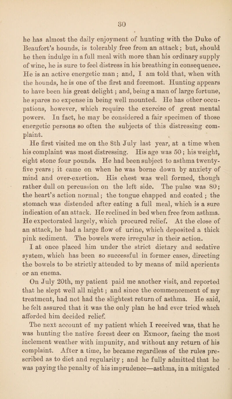 lie has almost the daily enjoyment of hunting with the Duke of Beaufort’s hounds, is tolerably free from an attack; but, should he then indulge in a full meal with more than his ordinary supply of wine, he is sure to feel distress in his breathing in consequence. He is an active energetic man; and, I am told that, when with the hounds, he is one of the first and foremost. Hunting appears to have been his great delight; and, being a man of large fortune, he spares no expense in being well mounted. He has other occu¬ pations, however, which require the exercise of great mental powers. In fact, he may be considered a fair specimen of those energetic persons so often the subjects of this distressing com¬ plaint. He first visited me on the 8th July last year, at a time when his complaint was most distressing. His age was 50; his weight, eight stone four pounds. He had been subject to asthma twenty- five years; it came on when he was borne down by anxiety of mind and over-exertion. His chest was well formed, though rather dull on percussion on the left side. The pulse was 80; the heart’s action normal; the tongue chapped and coated ; the stomach was distended after eating a full meal, which is a sure indication of an attack. He reclined in bed when free from asthma. He expectorated largely, which procured relief. At the close of an attack, he had a large fiow of urine, which deposited a thick pink sediment. The bowels were irregular in their action. I at once placed him under the strict dietary and sedative system, which has been so successful in former cases, directing the bowels to be strictly attended to by means of mild aperients or an enema. On July 20th, my patient paid me another visit, and reported that he slept well all night; and since the commencement of my treatment, had not had the slightest return of asthma. He said, he felt assured that it was the only plan he had ever tried which afibrded him decided relief. The next account of my patient which I received was, that he was hunting the native forest deer on Exmoor, facing the most inclement weather with impunity, and without any return of his complaint. After a time, he became regardless of the rules pre¬ scribed as to diet and regularity ; and he fully admitted that he was paying the penalty of his imprudence—asthma, in a mitigated