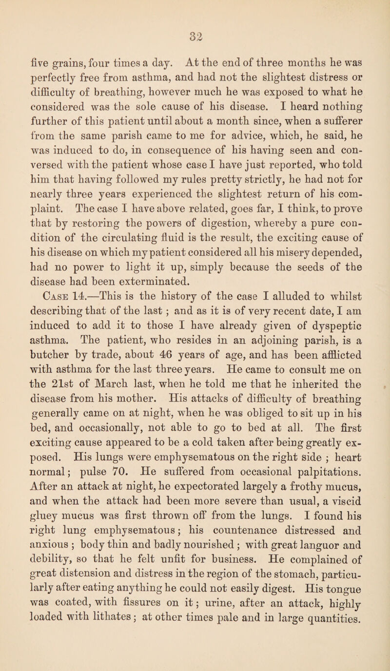 five grains, four times a day. At the end of three months he was perfectly free from asthma, and had not the slightest distress or dijEculty of breathing, however much he was exposed to what he considered was the sole cause of his disease. I heard nothing further of this patient until about a month since, when a sufi’erer from the same parish came to me for advice, which, he said, he was induced to do, in consequence of his having seen and con¬ versed with the patient whose case I have just reported, who told him that having followed my rules pretty strictly, he had not for nearly three years experienced the slightest return of his com¬ plaint. The case I have above related, goes far, I think, to proye that by restoring the powers of digestion, whereby a pure con¬ dition of the circulating fiuid is the result, the exciting cause of his disease on which my patient considered all his misery depended, had no power to light it up, simply because the seeds of the disease had been exterminated. Case 14.—This is the history of the case I alluded to whilst describing that of the last; and as it is of very recent date, I am induced to add it to those I have already given of dyspeptic asthma. The patient, who resides in an adjoining parish, is a butcher by trade, about 46 years of age, and has been afflicted with asthma for the last three years. He came to consult me on the 21st of March last, when he told me that he inherited the disease from his mother. His attacks of difficulty of breathing generally came on at night, when he was obliged to sit up in his bed, and occasionally, not able to go to bed at all. The first exciting cause appeared to be a cold taken after beiug greatly ex¬ posed. His lungs were emphysematous on the right side ; heart normal; pulse 70. He suffered from occasional palpitations. After an attack at night, he expectorated largely a frothy mucus, and when the attack had been more severe than usual, a viscid gluey mucus was first thrown off from the lungs. I found his right lung emphysematous; his countenance distressed and anxious ; body thin and badly nourished ; with great languor and debility, so that he felt unfit for business. He complained of great distension and distress in the region of the stomach, particu¬ larly after eating anything he could not easily digest. His tongue was coated, with fissures on it; urine, after an attack, highly loaded with lithates; at other times pale and in large quantities.