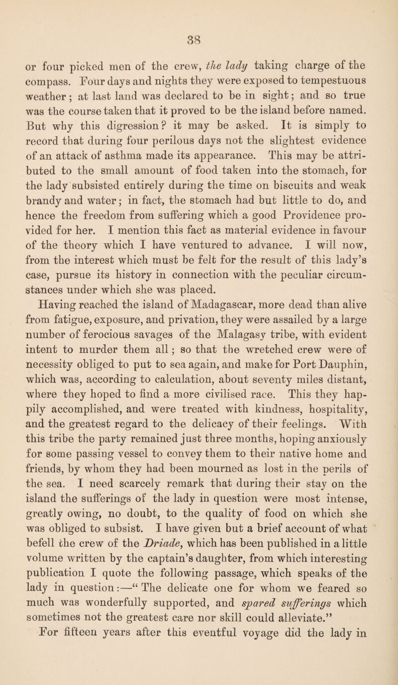 or four picked men of the crew, the lady taking charge of the compass. Four days and nights they were exposed to tempestuous weather ; at last land was declared to he in sight; and so true was the course taken that it proved to be the island before named. But why this digression? it may be asked. It is simply to record that during four perilous days not the slightest evidence of an attack of asthma made its appearance. This may be attri¬ buted to the small amount of food taken into the stomach, for the lady subsisted entirely during the time on biscuits and weak brandy and water; in fact, the stomach had but little to do, and hence the freedom from suffering which a good Providence pro¬ vided for her. I mention this fact as material evidence in favour of the theory which I have ventured to advance. I will now, from the interest which must be felt for the result of this lady’s •/ case, pursue its history in connection with the peculiar circum¬ stances under which she was placed. Having reached the island of Madagascar, more dead than alive from fatigue, exposure, and privation, they were assailed by a large number of ferocious savages of the Malagasy tribe, with evident intent to murder them all; so that the wretched crew were of necessity obliged to put to sea again, and make for Port Dauphin, which was, according to calculation, about seventy miles distant, where they hoped to find a more civilised race. This they hap¬ pily accomplished, and were treated with kindness, hospitality, and the greatest regard to the delicacy of their feelings. With this tribe the party remained just three months, hoping anxiously for some passing vessel to convey them to their native home and friends, by whom they had been mourned as lost in the perils of the sea. I need scarcely remark that during their stay on the island the sufferings of the lady in question were most intense, greatly owing, no doubt, to the quality of food on which she was obliged to subsist. I have given but a brief account of what befell the crew of the Driade, which has been published in a little volume written by the captain’s daughter, from which interesting publication I quote the following passage, which speaks of the lady in question:—“ The delicate one for whom we feared so much was wonderfully supported, and spared sufferings which sometimes not the greatest care nor skill could alleviate.” For fifteen years after this eventful voyage did the lady in