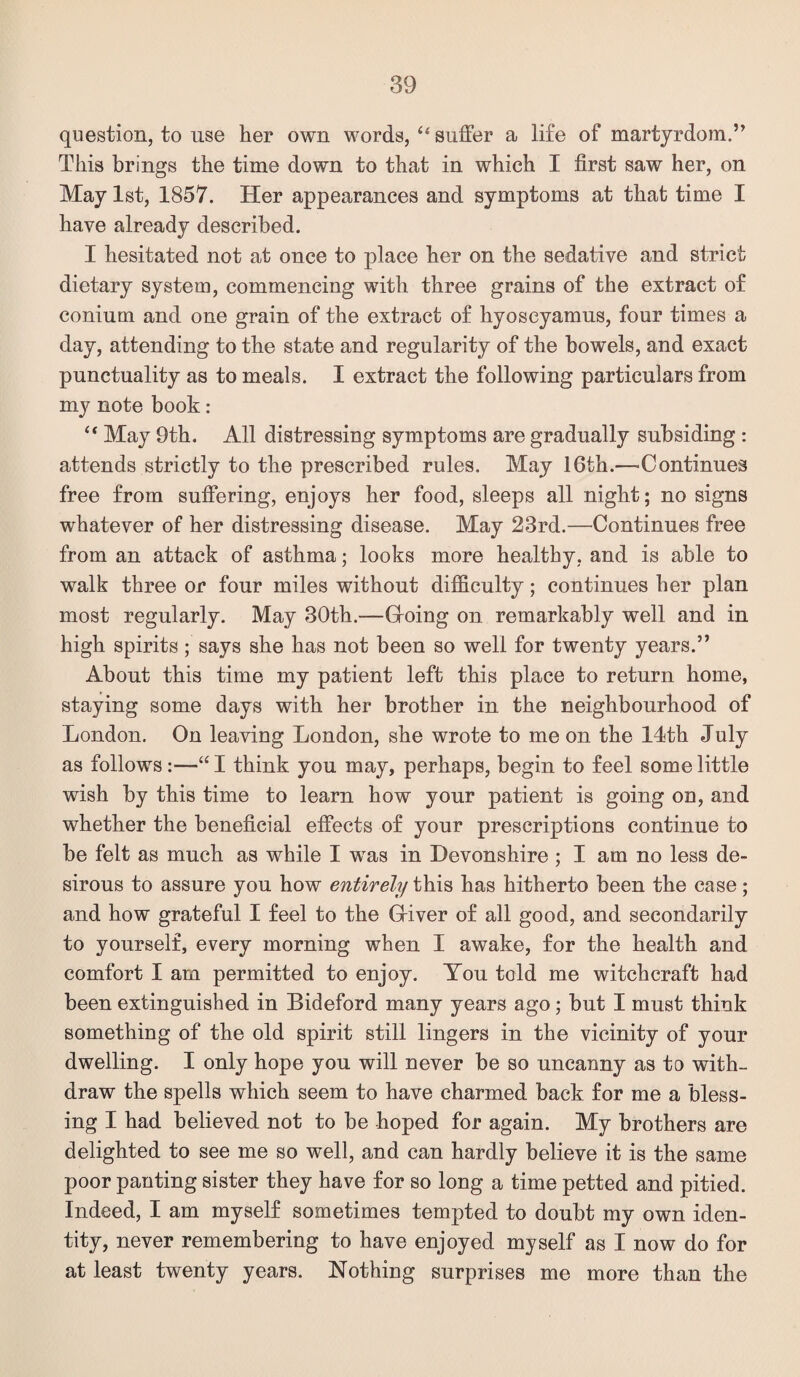 question, to use her own words, “ suffer a life of martyrdom.” This brings the time down to that in which I first saw her, on May 1st, 1857. Her appearances and symptoms at that time I have already described. I hesitated not at once to place her on the sedative and strict dietary system, commencing with three grains of the extract of conium and one grain of the extract of hyoscyamus, four times a day, attending to the state and regularity of the bowels, and exact punctuality as to meals. I extract the following particulars from my note book: “ May 9th, All distressing symptoms are gradually subsiding : attends strictly to the prescribed rules. May 16th.—Continues free from suffering, enjoys her food, sleeps all night; no signs whatever of her distressing disease. May 23rd.—Continues free from an attack of asthma; looks more healthy, and is able to walk three or four miles without difficulty; continues her plan most regularly. May 30th.—Groing on remarkably well and in high spirits; says she has not been so well for twenty years.” About this time my patient left this place to return home, staying some days with her brother in the neighbourhood of London. On leaving London, she wrote to me on the 14th July as follows:—“ I think you may, perhaps, begin to feel some little wish by this time to learn how your patient is going on, and whether the beneficial effects of your prescriptions continue to be felt as much as while I was in Devonshire ; I am no less de¬ sirous to assure you how entirely this has hitherto been the case; and how grateful I feel to the Griver of all good, and secondarily to yourself, every morning when I awake, for the health and comfort I am permitted to enjoy. You told me witchcraft had been extinguished in Bideford many years ago; but I must think something of the old spirit still lingers in the vicinity of your dwelling. I only hope you will never be so uncanny as to with¬ draw the spells which seem to have charmed back for me a bless¬ ing I had believed not to be hoped for again. My brothers are delighted to see me so well, and can hardly believe it is the same poor panting sister they have for so long a time petted and pitied. Indeed, I am myself sometimes tempted to doubt my own iden¬ tity, never remembering to have enjoyed myself as I now do for at least twenty years. Nothing surprises me more than the