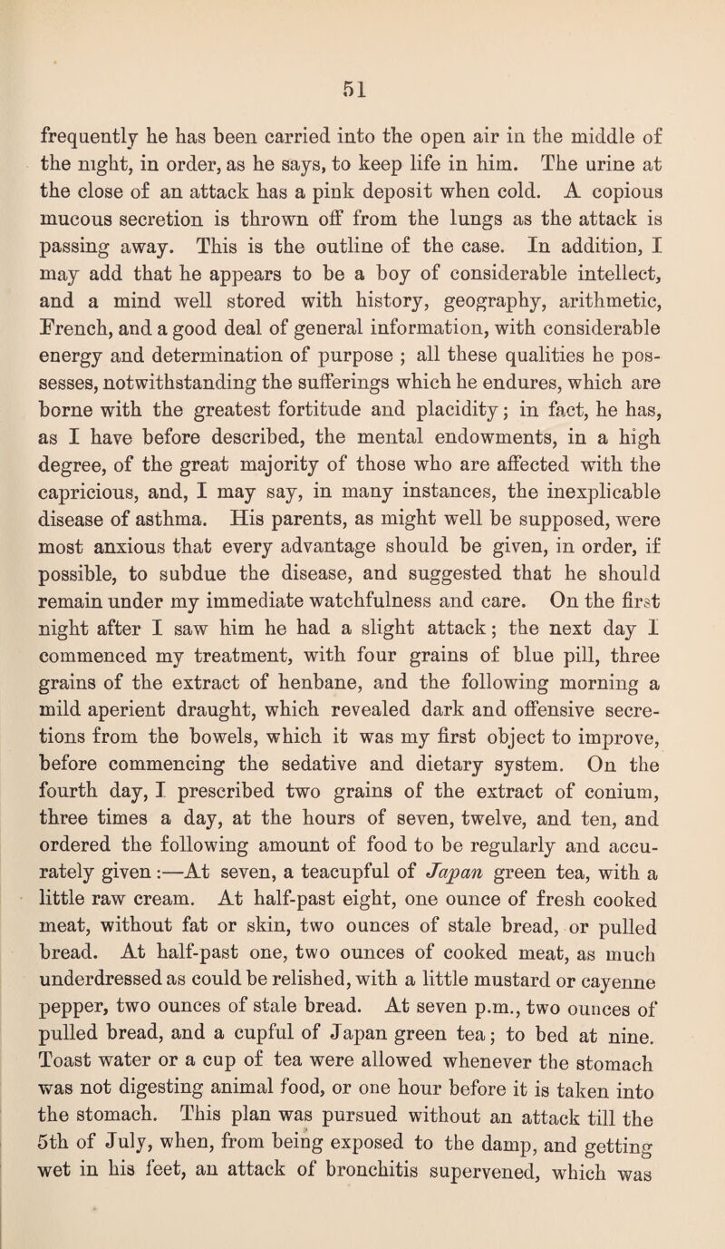 frequently he has been carried into the open air in the middle of the night, in order, as he says, to keep life in him. The urine at the close of an attack has a pink deposit when cold. A copious mucous secretion is thrown off from the lungs as the attack is passing away. This is the outline of the case. In addition, I may add that he appears to be a boy of considerable intellect, and a mind well stored with history, geography, arithmetic. Trench, and a good deal of general information, with considerable energy and determination of purpose ; all these qualities he pos¬ sesses, notwithstanding the sufferings which he endures, which are borne with the greatest fortitude and placidity; in fact, he has, as I have before described, the mental endowments, in a high degree, of the great majority of those who are affected with the capricious, and, I may say, in many instances, the inexplicable disease of asthma. His parents, as might well be supposed, were most anxious that every advantage should be given, in order, if possible, to subdue the disease, and suggested that he should remain under my immediate watchfulness and care. On the first night after I saw him he had a slight attack; the next day I commenced my treatment, with four grains of blue pill, three grains of the extract of henbane, and the following morning a mild aperient draught, which revealed dark and offensive secre¬ tions from the bowels, which it was my first object to improve, before commencing the sedative and dietary system. On the fourth day, I prescribed two grains of the extract of conium, three times a day, at the hours of seven, twelve, and ten, and ordered the following amount of food to be regularly and accu¬ rately given:—At seven, a teacupful of Japan green tea, with a little raw cream. At half-past eight, one ounce of fresh cooked meat, without fat or skin, two ounces of stale bread, or pulled bread. At half-past one, two ounces of cooked meat, as much underdressed as could be relished, with a little mustard or cayenne pepper, two ounces of stale bread. At seven p.m., two ounces of pulled bread, and a cupful of Japan green tea; to bed at nine. Toast water or a cup of tea were allowed whenever the stomach was not digesting animal food, or one hour before it is taken into the stomach. This plan was pursued without an attack till the 5th of July, when, from being exposed to the damp, and getting wet in his feet, an attack of bronchitis supervened, which was