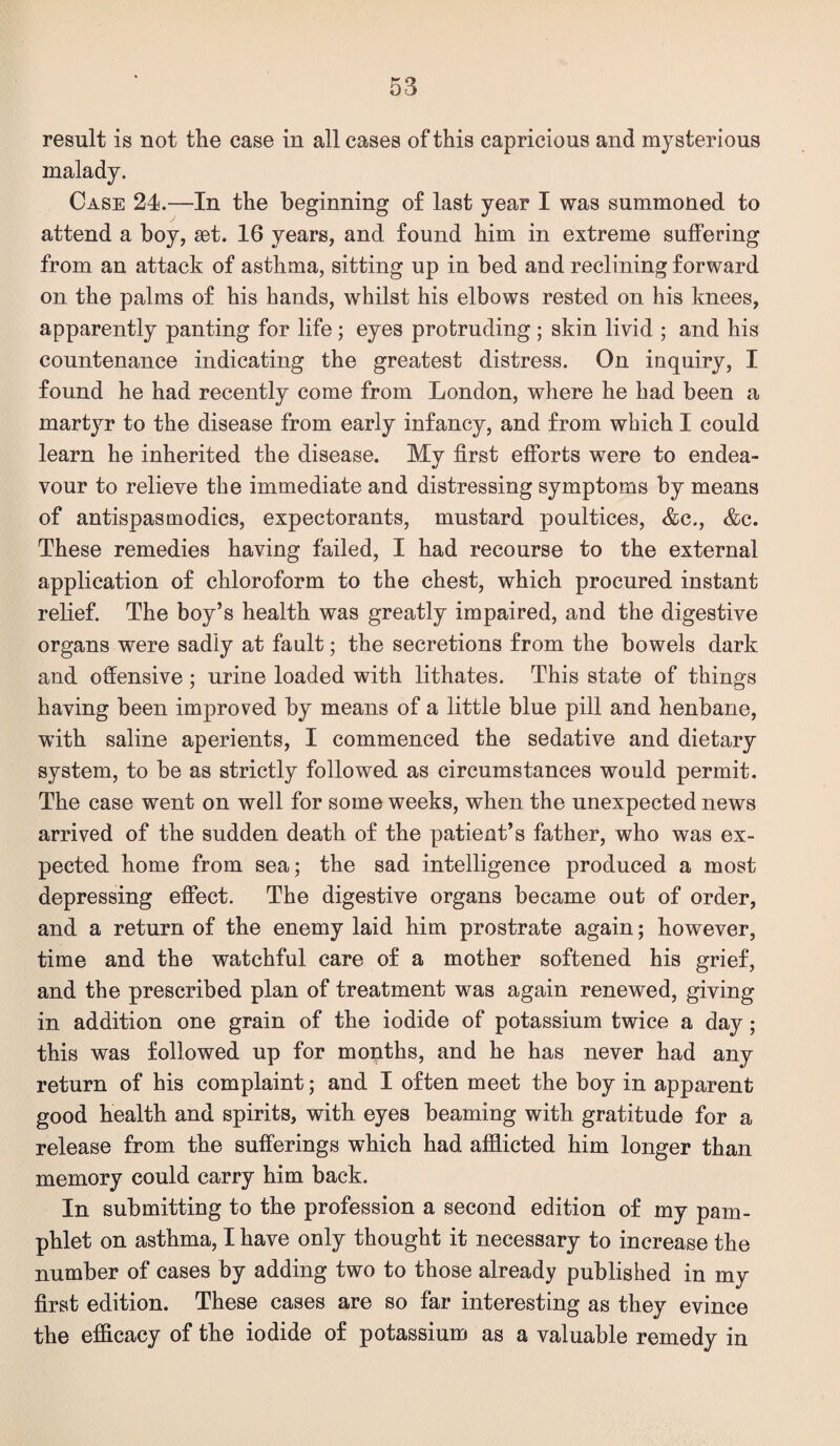 result is not the case in all cases of this capricious and mysterious malady. Case 24.—In the beginning of last year I was summoned to attend a boy, set. 16 years, and found him in extreme suffering from an attack of asthma, sitting up in bed and reclining forward on the palms of his hands, whilst his elbows rested on his knees, apparently panting for life; eyes protruding ; skin livid ; and his countenance indicating the greatest distress. On inquiry, I found he had recently come from London, where he had been a martyr to the disease from early infancy, and from which I could learn he inherited the disease. My first efforts were to endea¬ vour to relieve the immediate and distressing symptoms by means of antispasmodics, expectorants, mustard poultices, &c., &c. These remedies having failed, I had recourse to the external application of chloroform to the chest, which procured instant relief. The boy’s health was greatly impaired, and the digestive organs were sadly at fault; the secretions from the bowels dark and offensive; urine loaded with lithates. This state of things having been improved by means of a little blue pill and henbane, with saline aperients, I commenced the sedative and dietary system, to be as strictly followed as circumstances would permit. The case went on well for some weeks, when the unexpected news arrived of the sudden death of the patient’s father, who was ex¬ pected home from sea; the sad intelligence produced a most depressing effect. The digestive organs became out of order, and a return of the enemy laid him prostrate again; however, time and the watchful care of a mother softened his grief, and the prescribed plan of treatment was again renewed, giving in addition one grain of the iodide of potassium twice a day; this was followed up for months, and he has never had any return of his complaint; and I often meet the boy in apparent good health and spirits, with eyes beaming with gratitude for a release from the sufferings which had afflicted him longer than memory could carry him back. In submitting to the profession a second edition of my pam¬ phlet on asthma, I have only thought it necessary to increase the number of cases by adding two to those already published in my first edition. These cases are so far interesting as they evince the efficacy of the iodide of potassium as a valuable remedy in