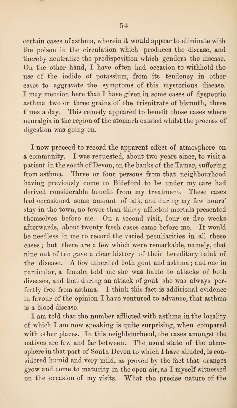 certain cases of asthma, wherein it would appear to eliminate with the poison in the circulation which produces the disease, and thereby neutralize the predisposition which genders the disease. On the other hand, I have often had occasion to withhold the use of the iodide of potassium, from its tendency in other cases to aggravate the symptoms of this mysterious disease. I may mention here that 1 have given in some cases of dyspeptic asthma two or three grains of the trisnitrate of bismuth, three times a day. This remedy appeared to benefit those cases where neuralgia in the region of the stomach existed whilst the process of digestion was going on. I now proceed to record the apparent effect of atmosphere on a community. I was requested, about two years since, to visit a patient in the south of Devon, on the banks of the Tamar, suffering from asthma. Three or four persons from that neighbourhood having previously come to Bideford to be under my care had derived considerable benefit from my treatment. These cases had occasioned some amount of talk, and during my few hours’ stay in the town, no fewer than thirty afflicted mortals presented themselves before me. On a second visit, four or five weeks afterwards, about twenty fresh cases came before me. It would be needless in me to record the varied peculiarities in all these cases ; but there are a few which were remarkable, namely, that nine out of ten gave a clear history of their hereditary taint of the disease. A few inherited both gout and asthma; and one in particular, a female, told me she was liable to attacks of both diseases, and that during an attack of gout she was always per¬ fectly free from asthma. I think this fact is additional evidence in favour of the opinion I have ventured to advance, that asthma is a blood disease. I am told that the number afflicted with asthma in the locality of which I am now speaking is quite surprising, when compared with other places. In this neighbourhood, the cases amongst the natives are few and far between. The usual state of the atmo¬ sphere in that part of South Devon to which I have alluded, is con¬ sidered humid and very mild, as proved by tbe fact that oranges grow and come to maturity in the open air, as I myself witnessed on the occasion of my visits. What the precise nature of the