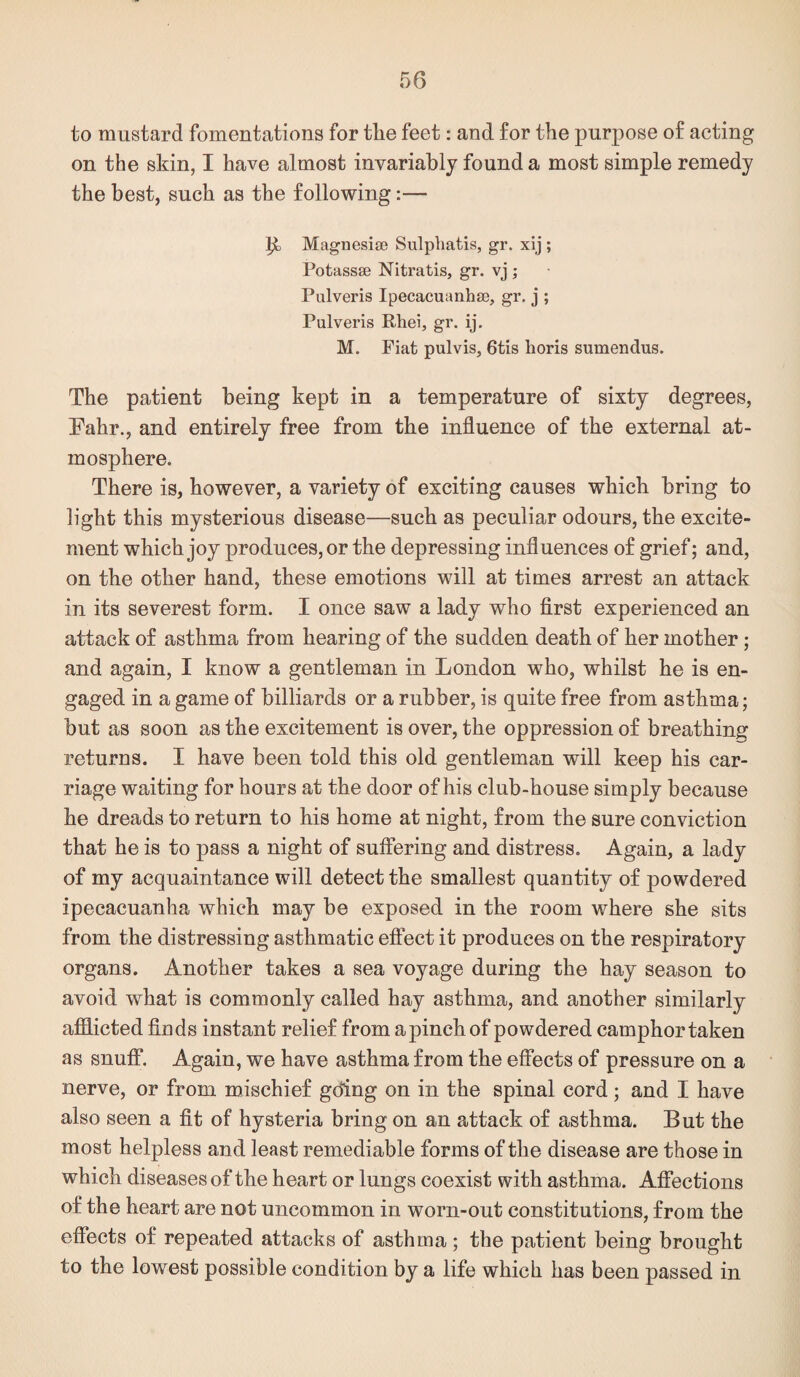 to mustard fomentations for the feet: and for the purpose of acting on the skin, I have almost invariably found a most simple remedy the best, such as the following:— ^3 Magnesiae Sulpliatis, gr. xij ; Potassae Nitratis, gr. vj ; Pulveris Ipecacuanhae, gr. j ; Pulveris Rhei, gr. ij. M. Fiat pulvis, 6tis lioris sumendus. The patient being kept in a temperature of sixty degrees, Fahr., and entirely free from the influence of the external at¬ mosphere. There is, however, a variety of exciting causes which bring to light this mysterious disease—such as peculiar odours, the excite¬ ment which joy produces, or the depressing influences of grief; and, on the other hand, these emotions will at times arrest an attack in its severest form. I once saw a lady who first experienced an attack of asthma from hearing of the sudden death of her mother; and again, I know a gentleman in London who, whilst he is en¬ gaged in a game of billiards or a rubber, is quite free from asthma; but as soon as the excitement is over, the oppression of breathing returns. I have been told this old gentleman will keep his car¬ riage waiting for hours at the door of his club-house simply because he dreads to return to his home at night, from the sure conviction that he is to pass a night of suffering and distress. Again, a lady of my acquaintance will detect the smallest quantity of powdered ipecacuanha which may be exposed in the room where she sits from the distressing asthmatic effect it produces on the respiratory organs. Another takes a sea voyage during the hay season to avoid what is commonly called hay asthma, and another similarly afdicted finds instant relief from apinchof powdered camphor taken as snuff. Again, we have asthma from the effects of pressure on a nerve, or from mischief gding on in the spinal cord ; and I have also seen a fit of hysteria bring on an attack of asthma. But the most helpless and least remediable forms of the disease are those in which diseases of the heart or lungs coexist with asthma. AfiPections of the heart are not uncommon in worn-out constitutions, from the effects of repeated attacks of asthma ; the patient being brought to the lowest possible condition by a life which has been passed in