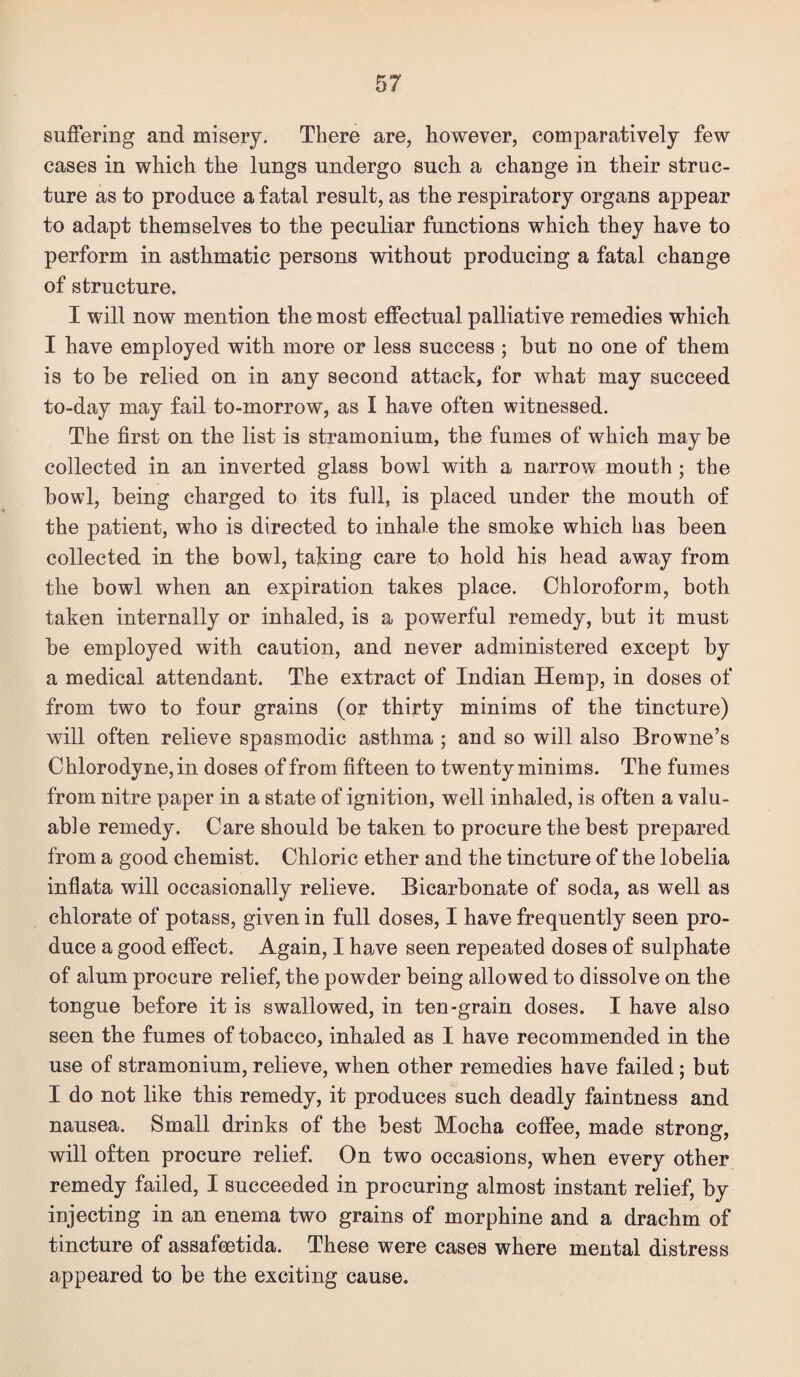 suffering and misery. There are, however, comparatively few cases in which the lungs undergo such a change in their struc¬ ture as to produce a fatal result, as the respiratory organs appear to adapt themselves to the peculiar functions which they have to perform in asthmatic persons without producing a fatal change of structure. I will now mention the most effectual palliative remedies which I have employed with more or less success ; hut no one of them is to be relied on in any second attack, for what may succeed to-day may fail to-morrow, as I have often witnessed. The first on the list is stramonium, the fumes of which may be collected in an inverted glass bowl with a narrow mouth ; the bowl, being charged to its full, is placed under the mouth of the patient, who is directed to inhale the smoke which has been collected in the bowl, taking care to hold his head away from the bowl when an expiration takes place. Chloroform, both taken internally or inhaled, is a powerful remedy, but it must be employed with caution, and never administered except by a medical attendant. The extract of Indian Hemp, in doses of from two to four grains (or thirty minims of the tincture) will often relieve spasmodic asthma ; and so will also Browne’s Chlorodyne, in doses of from fifteen to twenty minims. The fumes from nitre paper in a state of ignition, well inhaled, is often a valu¬ able remedy. Care should be taken to procure the best prepared from a good chemist. Chloric ether and the tincture of the lobelia inflata will occasionally relieve. Bicarbonate of soda, as well as chlorate of potass, given in full doses, I have frequently seen pro¬ duce a good effect. Again, I have seen repeated doses of sulphate of alum procure relief, the powder being allowed to dissolve on the tongue before it is swallowed, in ten-grain doses. I have also seen the fumes of tobacco, inhaled as I have recommended in the use of stramonium, relieve, when other remedies have failed; but I do not like this remedy, it produces such deadly faintness and nausea. Small drinks of the best Mocha coffee, made strong, will often procure relief. On two occasions, when every other remedy failed, I succeeded in procuring almost instant relief, by injecting in an enema two grains of morphine and a drachm of tincture of assafcetida. These were cases where mental distress appeared to be the exciting cause.