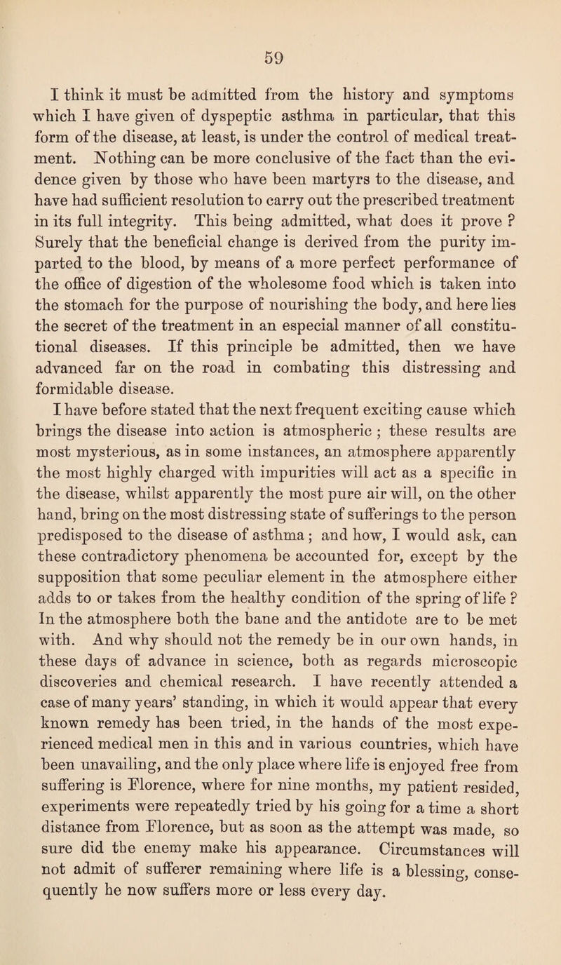 I think it must be admitted from the history and symptoms which I have given o£ dyspeptic asthma in particular, that this form of the disease, at least, is under the control of medical treat¬ ment. Nothing can be more conclusive of the fact than the evi¬ dence given by those who have been martyrs to the disease, and have had sufficient resolution to carry out the prescribed treatment in its full integrity. This being admitted, what does it prove ? Surely that the beneficial change is derived from the purity im¬ parted to the blood, by means of a more perfect performance of the office of digestion of the wholesome food which is taken into the stomach for the purpose of nourishing the body, and here lies the secret of the treatment in an especial manner of all constitu¬ tional diseases. If this principle be admitted, then we have advanced far on the road in combating this distressing and formidable disease. I have before stated that the next frequent exciting cause which brings the disease into action is atmospheric ; these results are most mysterious, as in some instances, an atmosphere apparently the most highly charged with impurities will act as a specific in the disease, whilst apparently the most pure air will, on the other hand, bring on the most distressing state of sufferings to the person predisposed to the disease of asthma; and how, I would ask, can these contradictory phenomena be accounted for, except by the supposition that some peculiar element in the atmosphere either adds to or takes from the healthy condition of the spring of life ? In the atmosphere both the bane and the antidote are to be met with. And why should not the remedy be in our own hands, in these days of advance in science, both as regards microscopic discoveries and chemical research. I have recently attended a case of many years’ standing, in which it would appear that every known remedy has been tried, in the hands of the most expe¬ rienced medical men in this and in various countries, which have been unavailing, and the only place where life is enjoyed free from suffering is Tlorence, where for nine months, my patient resided, experiments were repeatedly tried by his going for a time a short distance from Tlorence, but as soon as the attempt was made, so sure did the enemy make his appearance. Circumstances will not admit of sufiPerer remaining where life is a blessing, conse¬ quently he now suffers more or less every day.